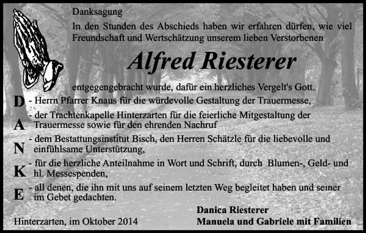 <p>Danksagung<br />In den Stunden des Abschieds haben wir erfahren dürfen, wie viel<br />Freundschaft und Wertschätzung unserem lieben Verstorbenen</p><p>Alfred Riesterer</p><p>entgegengebracht wurde, dafür ein herzliches Vergelt's Gott.<br />- Herrn Pfarrer Knaus für die würdevolle Gestaltung der Trauermesse,<br />- der Trachtenkapelle Hinterzarten für die feierliche Mitgestaltung der<br />Trauermesse sowie für den ehrenden Nachruf<br />- dem Bestattungsinstitut Bisch, den Herren Schätzle für die liebevolle und<br />einfühlsame Unterstützung,<br />- für die herzliche Anteilnahme in Wort und Schrift, durch Blumen-, Geld- und<br />hl. Messespenden,<br />- all denen, die ihn mit uns auf seinem letzten Weg begleitet haben und seiner<br />im Gebet gedachten.<br />Danica Riesterer<br />Hinterzarten, im Oktober 2014<br />Manuela und Gabriele mit Familien</p><p>D<br />A<br />N<br />K<br />E</p>