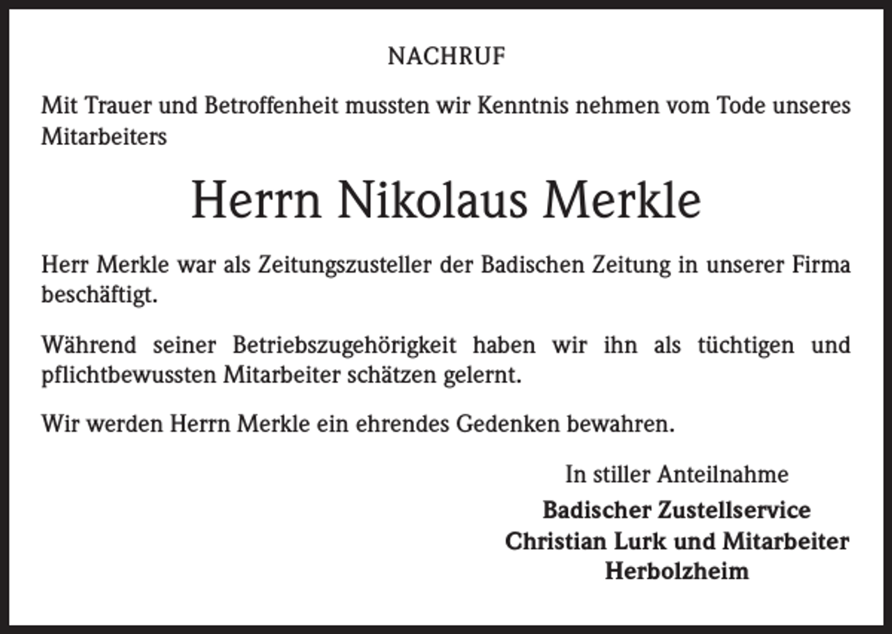 <p>NACHRUF<br />Mit Trauer und Betroffenheit mussten wir Kenntnis nehmen vom Tode unseres<br />Mitarbeiters</p><p>Herrn Nikolaus Merkle<br />Herr Merkle war als Zeitungszusteller der Badischen Zeitung in unserer Firma<br />beschäftigt.<br />Während seiner Betriebszugehörigkeit haben wir ihn als tüchtigen und<br />­pflichtbewussten Mitarbeiter schätzen gelernt.<br />Wir werden Herrn Merkle ein ehrendes Gedenken bewahren.<br />In stiller Anteilnahme<br />Badischer Zustellservice<br />Christian Lurk und Mitarbeiter<br />Herbolzheim</p>
