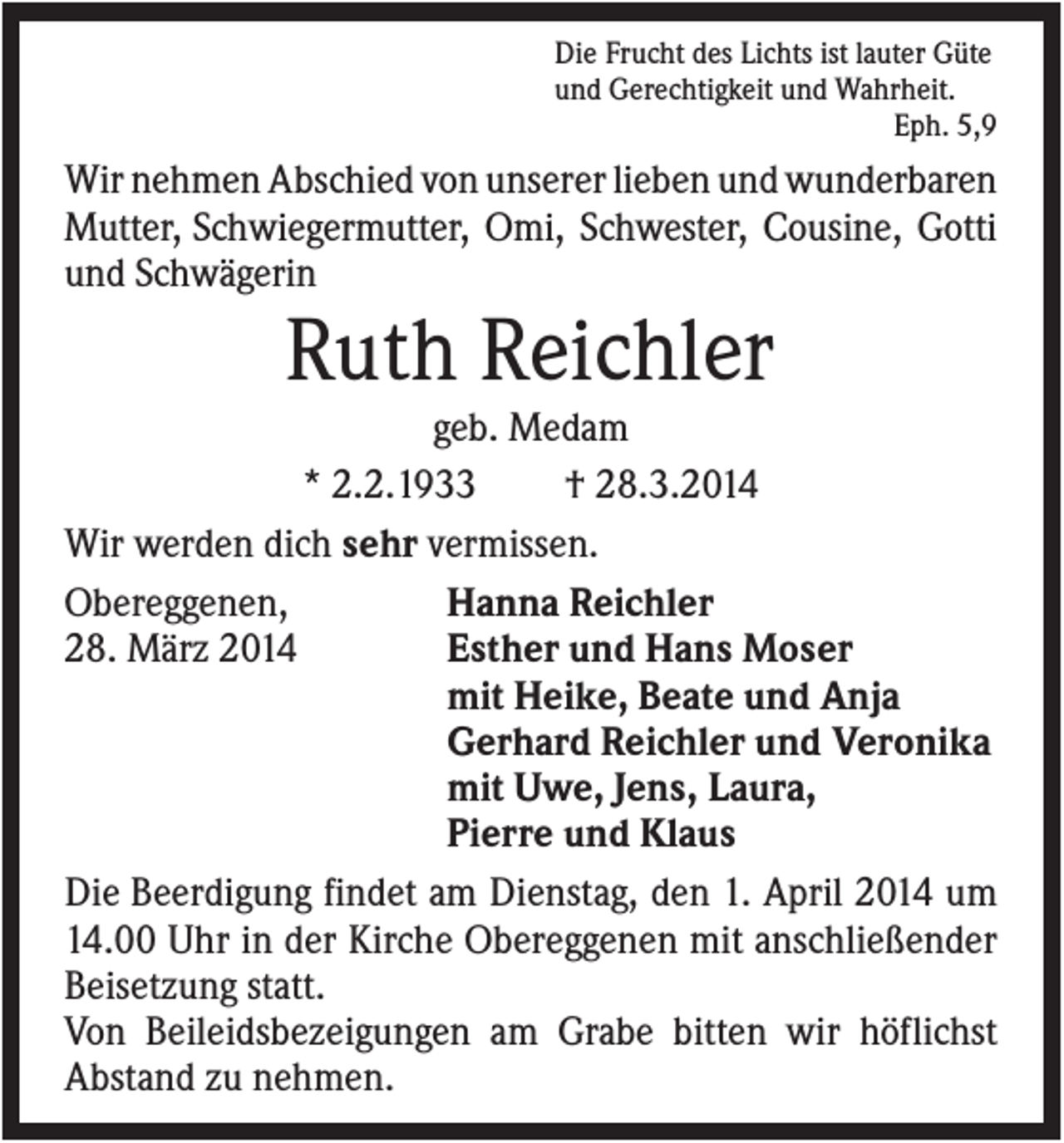 <p>Die Frucht des Lichts ist lauter Güte<br />und Gerechtigkeit und Wahrheit.<br />Eph. 5,9</p><p>Wir nehmen Abschied von unserer lieben und wunderbaren<br />Mutter, Schwiegermutter, Omi, Schwester, Cousine, Gotti<br />und Schwägerin</p><p>Ruth Reichler<br />geb. Medam<br />* 2.2.1933<br />† 28.3.2014<br />Wir werden dich sehr vermissen.<br />Hanna Reichler<br />Obereggenen,<br />Esther und Hans Moser<br />28. März 2014<br />mit Heike, Beate und Anja<br />Gerhard Reichler und Veronika<br />mit Uwe, Jens, Laura,<br />Pierre und Klaus<br />Die Beerdigung findet am Dienstag, den 1. April 2014 um<br />14.00 Uhr in der Kirche Obereggenen mit anschließender<br />Beisetzung statt.<br />Von Beileidsbezeigungen am Grabe bitten wir höflichst<br />Abstand zu nehmen.</p>