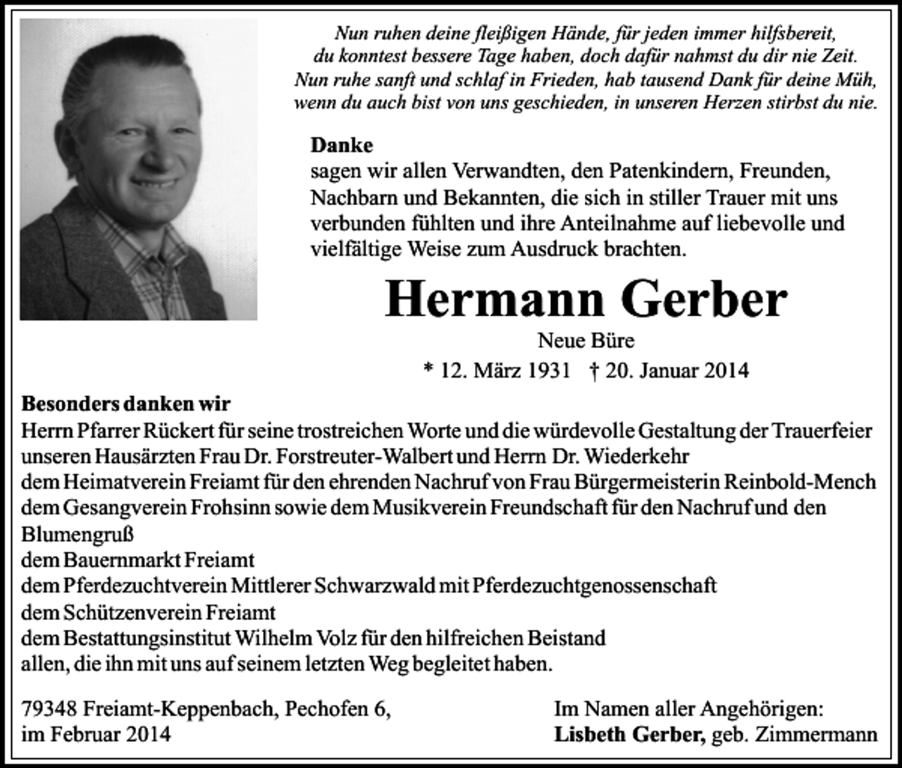 <p>Nun ruhen deine fleißigen Hände, für jeden immer hilfsbereit,<br />du konntest bessere Tage haben, doch dafür nahmst du dir nie Zeit.<br />Nun ruhe sanft und schlaf in Frieden, hab tausend Dank für deine Müh,<br />wenn du auch bist von uns geschieden, in unseren Herzen stirbst du nie.</p><p>Danke<br />sagen wir allen Verwandten, den Patenkindern, Freunden,<br />Nachbarn und Bekannten, die sich in stiller Trauer mit uns<br />verbunden fühlten und ihre Anteilnahme auf liebevolle und<br />vielfältige Weise zum Ausdruck brachten.</p><p>Hermann Gerber<br />Neue Büre<br />* 12. März 1931 † 20. Januar 2014</p><p>Besonders danken wir<br />Herrn Pfarrer Rückert für seine trostreichen Worte und die würdevolle Gestaltung der Trauerfeier<br />unseren Hausärzten Frau Dr. Forstreuter-Walbert und Herrn Dr. Wiederkehr<br />dem Heimatverein Freiamt für den ehrenden Nachruf von Frau Bürgermeisterin Reinbold-Mench<br />dem Gesangverein Frohsinn sowie dem Musikverein Freundschaft für den Nachruf und den<br />Blumengruß<br />dem Bauernmarkt Freiamt<br />dem Pferdezuchtverein Mittlerer Schwarzwald mit Pferdezuchtgenossenschaft<br />dem Schützenverein Freiamt<br />dem Bestattungsinstitut Wilhelm Volz für den hilfreichen Beistand<br />allen, die ihn mit uns auf seinem letzten Weg begleitet haben.<br />79348 Freiamt-Keppenbach, Pechofen 6,<br />im Februar 2014</p><p>Im Namen aller Angehörigen:<br />Lisbeth Gerber, geb. Zimmermann</p>