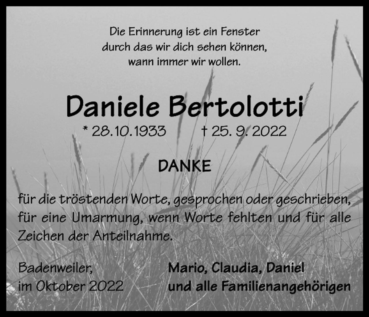 <p>Die Erinnerung ist ein Fenster<br />durch das wir dich sehen können,<br />wann immer wir wollen.</p><p>Daniele Bertolotti<br />* 28. 10. 1933</p><p>† 25. 9. 2022</p><p>DANKE<br />für die tröstenden Worte, gesprochen oder geschrieben,<br />für eine Umarmung, wenn Worte fehlten und für alle<br />Zeichen der Anteilnahme.<br />Badenweiler,<br />im Oktober 2022</p><p>Mario, Claudia, Daniel<br />und alle Familienangehörigen</p>