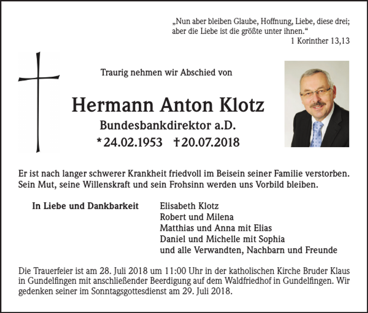 <p>„Nun aber bleiben Glaube, Hoffnung, Liebe, diese drei;<br />aber die Liebe ist die größte unter ihnen.“<br />1 Korinther 13,13</p><p>Traurig nehmen wir Abschied von</p><p>Hermann Anton Klotz<br />Bundesbankdirektor a.D.<br />* 24.02.1953 † 20.07.2018<br />Er ist nach langer schwerer Krankheit friedvoll im Beisein seiner Familie verstorben.<br />Sein Mut, seine Willenskraft und sein Frohsinn werden uns Vorbild bleiben.<br />In Liebe und Dankbarkeit</p><p>Elisabeth Klotz<br />Robert und Milena<br />Matthias und Anna mit Elias<br />Daniel und Michelle mit Sophia<br />und alle Verwandten, Nachbarn und Freunde</p><p>Die Trauerfeier ist am 28. Juli 2018 um 11:00 Uhr in der katholischen Kirche Bruder Klaus<br />in Gundelfingen mit anschließender Beerdigung auf dem Waldfriedhof in Gundelfingen. Wir<br />gedenken seiner im Sonntagsgottesdienst am 29. Juli 2018.</p>