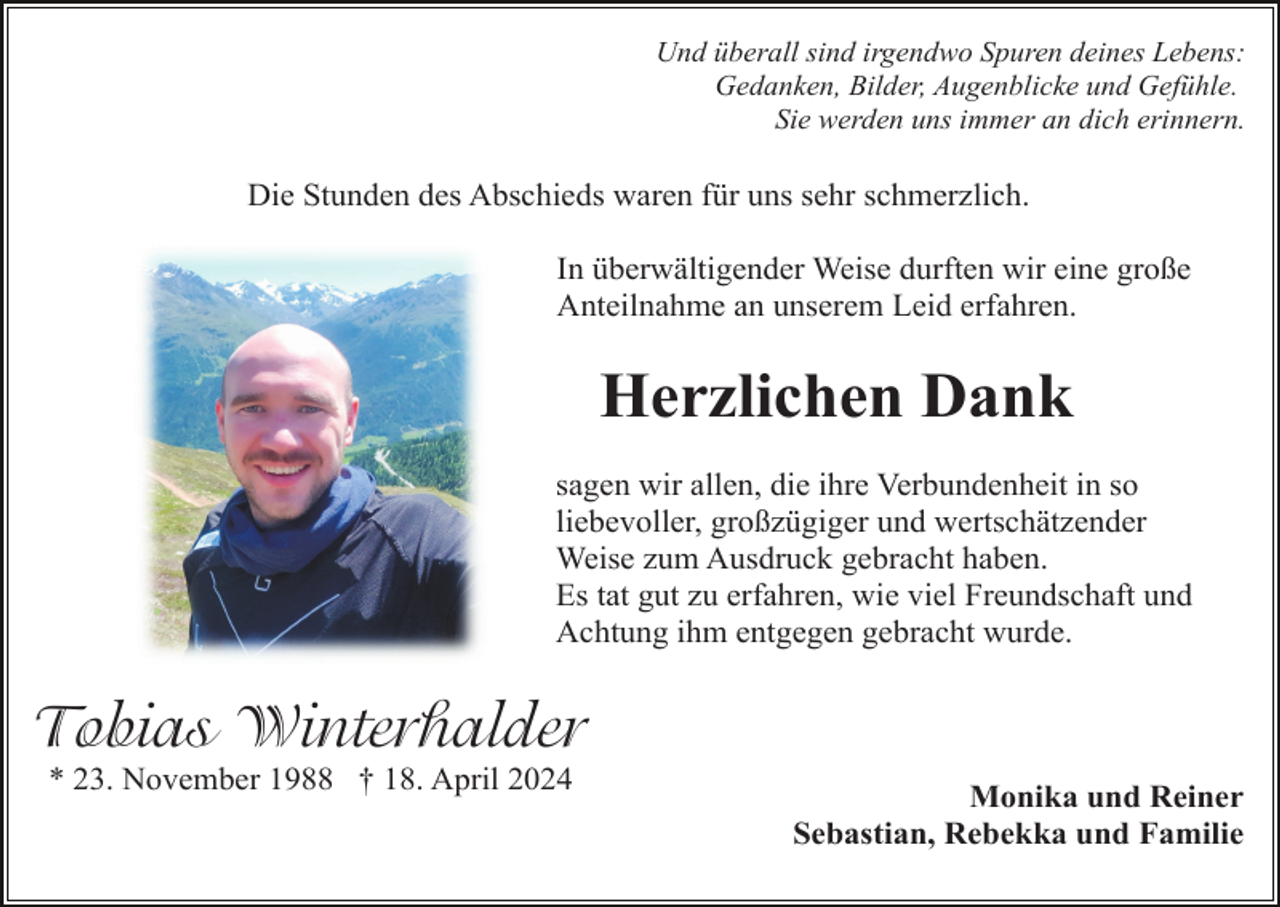 <p>Und überall sind irgendwo Spuren deines Lebens:<br />Gedanken, Bilder, Augenblicke und Gefühle.<br />Sie werden uns immer an dich erinnern.</p><p>Die Stunden des Abschieds waren für uns sehr schmerzlich.<br />In überwältigender Weise durften wir eine große<br />Anteilnahme an unserem Leid erfahren.</p><p>Herzlichen Dank<br />sagen wir allen, die ihre Verbundenheit in so<br />liebevoller, großzügiger und wertschätzender<br />Weise zum Ausdruck gebracht haben.<br />Es tat gut zu erfahren, wie viel Freundschaft und<br />Achtung ihm entgegen gebracht wurde.</p><p>Tobias Winterhalder<br />* 23. November 1988 † 18. April 2024</p><p>Monika und Reiner<br />Sebastian, Rebekka und Familie</p>