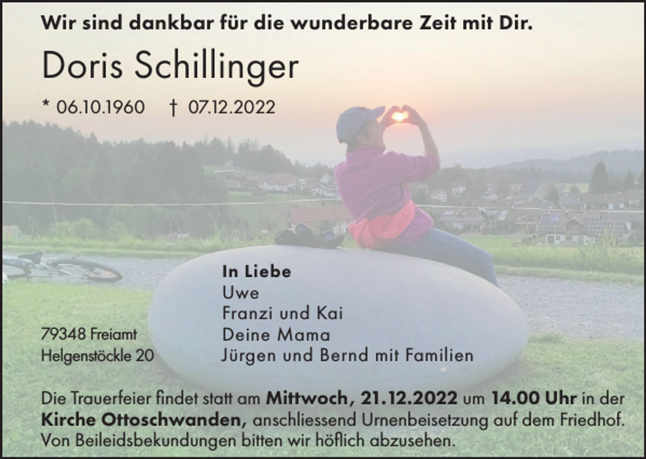 <p>Wir sind dankbar für die wunderbare Zeit mit Dir.</p><p>Doris Schillinger<br />* 06.10.1960</p><p>† 07.12.2022</p><p>In Liebe<br />79348 Freiamt<br />Helgenstöckle 20</p><p>Uwe<br />Franzi und Kai<br />Deine Mama<br />Jürgen und Bernd mit Familien</p><p>Die Trauerfeier findet statt am Mittwoch, 21.12.2022 um 14.00 Uhr in der<br />Kirche Ottoschwanden, anschliessend Urnenbeisetzung auf dem Friedhof.<br />Von Beileidsbekundungen bitten wir höflich abzusehen.</p>