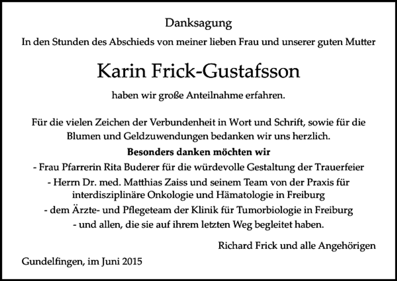 <p>Danksagung<br />In den Stunden des Abschieds von meiner lieben Frau und unserer guten Mu�er</p><p>Karin Frick­Gustafsson<br />haben wir große Anteilnahme erfahren.<br />Für die vielen Zeichen der Verbundenheit in Wort und Schrift, sowie für die<br />Blumen und Geldzuwendungen bedanken wir uns herzlich.<br />Besonders danken möchten wir<br />­ Frau Pfarrerin Rita Buderer für die würdevolle Gestaltung der Trauerfeier<br />­ Herrn Dr. med. Ma�hias Zaiss und seinem Team von der Praxis für<br />interdisziplinäre Onkologie und Hämatologie in Freiburg<br />­ dem Ärzte­ und Pﬂegeteam der Klinik für Tumorbiologie in Freiburg<br />­ und allen, die sie auf ihrem le�ten Weg begleitet haben.<br />Richard Frick und alle Angehörigen<br />Gundelﬁngen, im Juni 2015</p>
