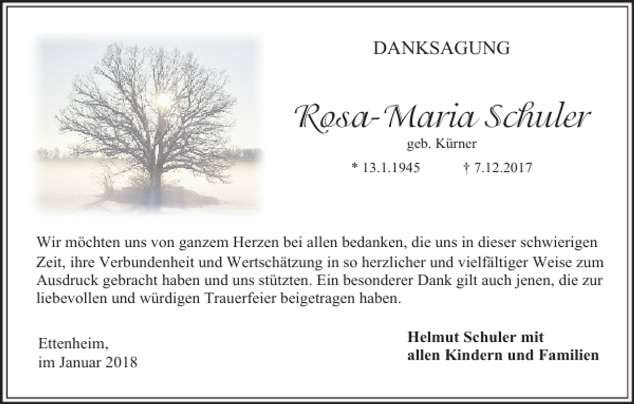 <p>DANKSAGUNG</p><p>Rosa-Maria Schuler<br />geb. Kürner</p><p>* 13.1.1945</p><p>† 7.12.2017</p><p>Wir möchten uns von ganzem Herzen bei allen bedanken, die uns in dieser schwierigen<br />Zeit, ihre Verbundenheit und Wertschätzung in so herzlicher und vielfältiger Weise zum<br />Ausdruck gebracht haben und uns stützten. Ein besonderer Dank gilt auch jenen, die zur<br />liebevollen und würdigen Trauerfeier beigetragen haben.</p><p>Ettenheim,<br />im Januar 2018</p><p>Helmut Schuler mit<br />allen Kindern und Familien</p>