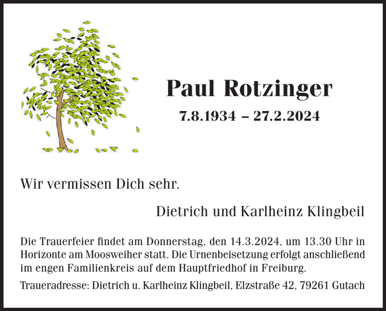 <p>Paul Rotzinger<br />7.8.1934 – 27.2.2024</p><p>Wir vermissen Dich sehr.<br />Dietrich und Karlheinz Klingbeil<br />Die Trauerfeier findet am Donnerstag, den 14.3.2024, um 13.30 Uhr in<br />Horizonte am Moosweiher statt. Die Urnenbeisetzung erfolgt anschließend<br />im engen Familienkreis auf dem Hauptfriedhof in Freiburg.<br />Traueradresse: Dietrich u. Karlheinz Klingbeil, Elzstraße 42, 79261 Gutach</p>