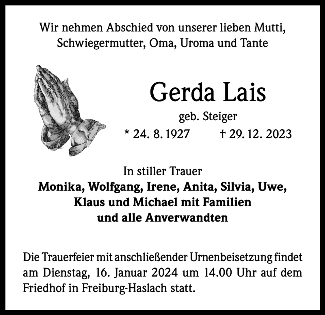 <p>Wir nehmen Abschied von unserer lieben Mutti,<br />Schwiegermutter, Oma, Uroma und Tante</p><p>Gerda Lais<br />geb. Steiger<br />* 24. 8. 1927<br />† 29. 12. 2023<br />In stiller Trauer<br />Monika, Wolfgang, Irene, Anita, Silvia, Uwe,<br />Klaus und Michael mit Familien<br />und alle Anverwandten<br />Die Trauerfeier mit anschließender Urnenbeisetzung findet<br />am Dienstag, 16. Januar 2024 um 14.00 Uhr auf dem<br />Friedhof in Freiburg-Haslach statt.</p>