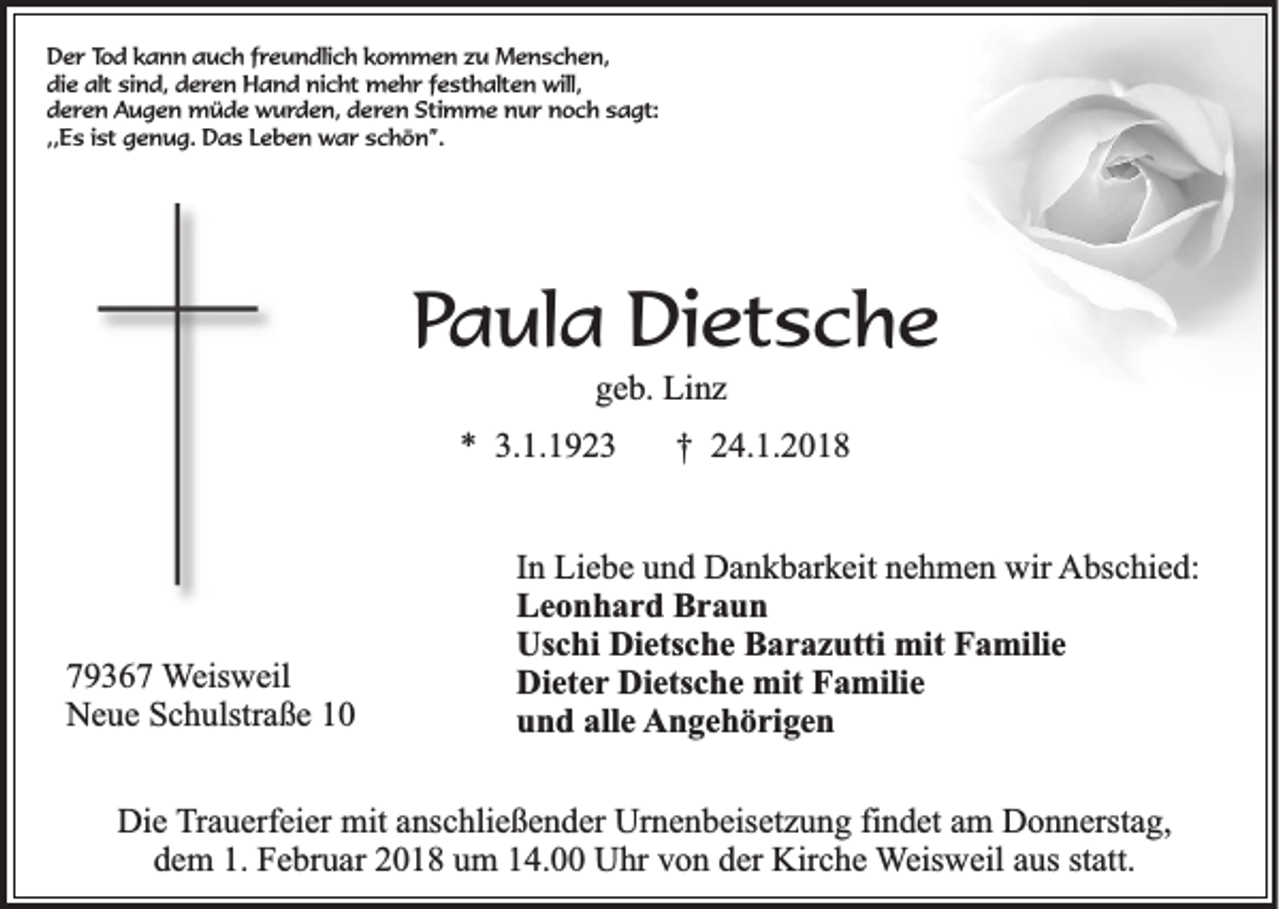 <p>DDer<br />e r TTod<br />o d kkann<br />a n n auch<br />a u c h ffreundlich<br />r e u n dli c h kkommen<br />o m m e n zzu<br />u Menschen,<br />M e n s c h e n,<br />die<br />alt sisind,<br />di e alt<br />n d, dderen<br />e r e n Hand<br />H a n d nicht<br />ni c ht mehr<br />m e h r ffesthalten<br />e st h alt e n will,<br />will,<br />dderen<br />e r e n Augen<br />A u g e n müde<br />m ü d e wurden,<br />w u r d e n, dderen<br />e r e n Stimme<br />Sti m m e nur<br />n u r noch<br />n o c h ssagt:<br />a gt:<br />,,Es<br />,,<br />E s iist<br />st genug.<br />g e n u g. Das<br />D a s Leben<br />L e b e n war<br />w a r schön”.<br />s c h ö n ”.</p><p>PPaula<br />a ul a Dietsche<br />Di et s c h e<br />ggeb.<br />e b. Linz<br />Li n z</p><p>** 3.<br />3.1.1923<br />1. 1 9 2 3<br />†† 224.1.2018<br />4. 1. 2 0 1 8</p><p>779367<br />9 3 6 7 WWeisweil<br />eis w eil<br />NNeue<br />e u e SSchulstraße<br />c h ulstr a ß e 11</p><p>IInn Liebe<br />Li e b e und<br />u n d Dankbarkeit<br />D a n k b ar k eit nehmen<br />n e h m e n wir<br />wir AAbschied:<br />bs c hi e d:<br />L e o n h a r d BBraun<br />raun<br />Leonhard<br />Us c hi Di<br />ets c h e BBarazutti<br />a r a z utti mit<br />mit FFamilie<br />a mili e<br />Uschi<br />Dietsche<br />Dieter<br />Di et e r Dietsche<br />Di ets c h e mit<br />mit Familie<br />F a mili e<br />u n d all<br />e AAngehörigen<br />n g e h ö ri g e n<br />und<br />alle</p><p>Die<br />Di<br />e TTrauerfeier<br />r a u erf ei er mit<br />mit anschließender<br />a ns c hli e ß e n d er Urnenbeisetzung<br />Ur n e n b eis et z u n g fi<br />findet<br />n d et am<br />a m Donnerstag,<br />D o n n erst a g,<br />ddem<br />e m 1.<br />F e br u ar 22018<br />0 1 8 uum<br />m 114.00<br />4. Uhr<br />U hr vvon<br />o n dder<br />er Kirche<br />Kir c h e WWeisweil<br />eis w eil aaus<br />us st<br />att.<br />1. Februar<br />statt.</p>