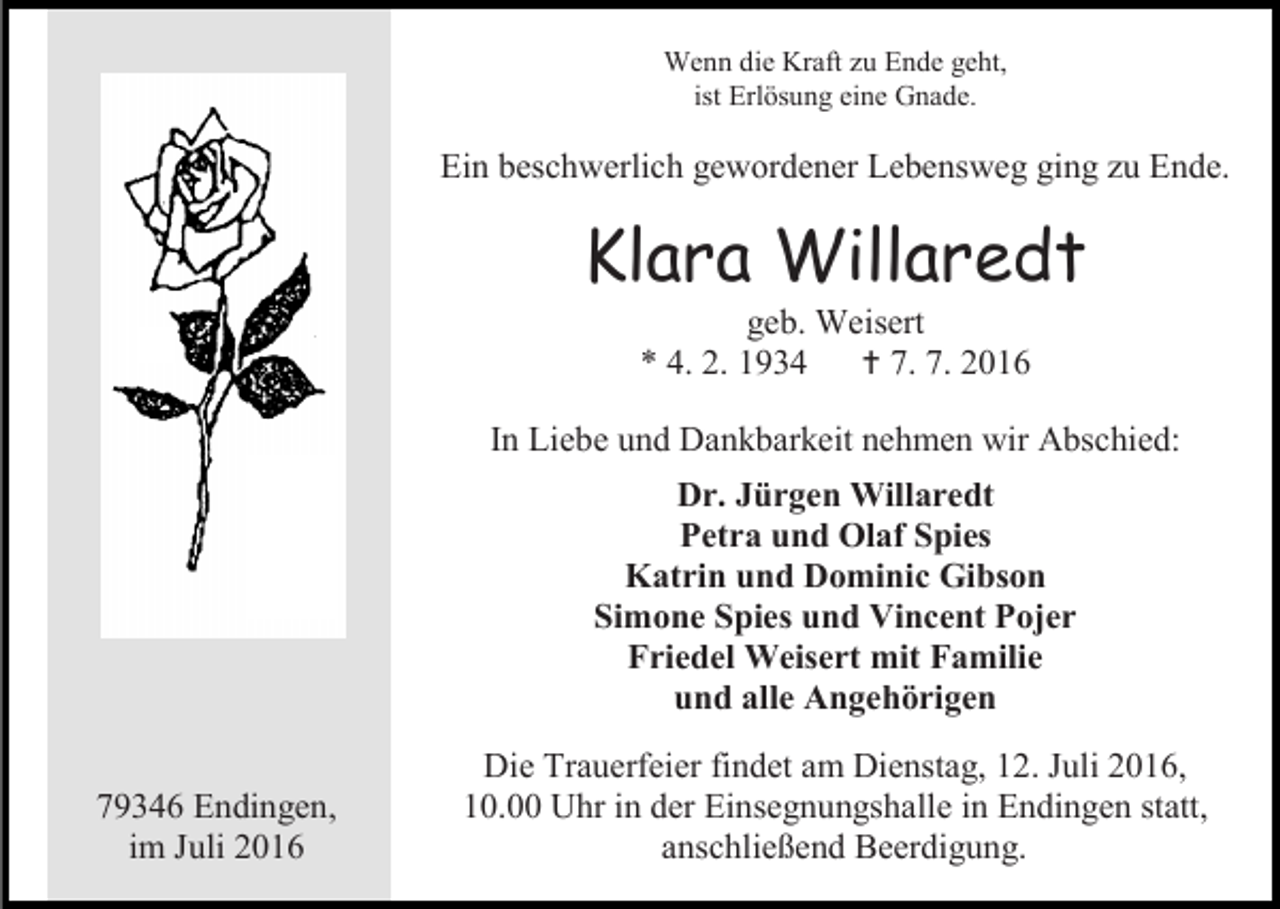 <p>Wenn die Kraft zu Ende geht,<br />ist Erlösung eine Gnade.</p><p>Ein beschwerlich gewordener Lebensweg ging zu Ende.</p><p>Klara Willaredt<br />geb. Weisert<br />* 4. 2. 1934  7. 7. 2016<br />In Liebe und Dankbarkeit nehmen wir Abschied:<br />Dr. Jürgen Willaredt<br />Petra und Olaf Spies<br />Katrin und Dominic Gibson<br />Simone Spies und Vincent Pojer<br />Friedel Weisert mit Familie<br />und alle Angehörigen<br />79346 Endingen,<br />im Juli 2016</p><p>Die Trauerfeier findet am Dienstag, 12. Juli 2016,<br />10.00 Uhr in der Einsegnungshalle in Endingen statt,<br />anschließend Beerdigung.</p>