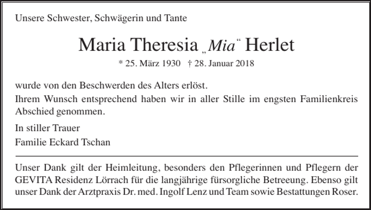 <p>Unsere Schwester, Schwägerin und Tante</p><p>Maria Theresia „ Mia “ Herlet<br />* 25. März 1930 † 28. Januar 2018</p><p>wurde von den Beschwerden des Alters erlöst.<br />Ihrem Wunsch entsprechend haben wir in aller Stille im engsten Familienkreis<br />Abschied genommen.<br />In stiller Trauer<br />Familie Eckard Tschan<br />Unser Dank gilt der Heimleitung, besonders den Pflegerinnen und Pflegern der<br />GEVITA Residenz Lörrach für die langjährige fürsorgliche Betreeung. Ebenso gilt<br />unser Dank der Arztpraxis Dr. med. Ingolf Lenz und Team sowie Bestattungen Roser.</p>