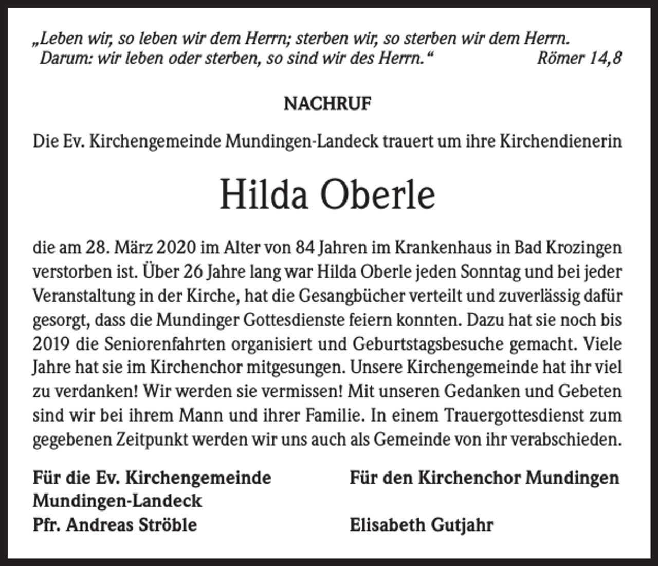 <p>„Leben wir, so leben wir dem Herrn; sterben wir, so sterben wir dem Herrn.<br />Darum: wir leben oder sterben, so sind wir des Herrn.“<br />Römer 14,8</p><p>NACHRUF<br />Die Ev. Kirchengemeinde Mundingen-Landeck trauert um ihre Kirchendienerin</p><p>Hilda Oberle<br />die am 28. März 2020 im Alter von 84 Jahren im Krankenhaus in Bad Krozingen<br />verstorben ist. Über 26 Jahre lang war Hilda Oberle jeden Sonntag und bei jeder<br />Veranstaltung in der Kirche, hat die Gesangbücher verteilt und zuverlässig dafür<br />gesorgt, dass die Mundinger Gottesdienste feiern konnten. Dazu hat sie noch bis<br />2019 die Seniorenfahrten organisiert und Geburtstagsbesuche gemacht. Viele<br />Jahre hat sie im Kirchenchor mitgesungen. Unsere Kirchengemeinde hat ihr viel<br />zu verdanken! Wir werden sie vermissen! Mit unseren Gedanken und Gebeten<br />sind wir bei ihrem Mann und ihrer Familie. In einem Trauergottesdienst zum<br />gegebenen Zeitpunkt werden wir uns auch als Gemeinde von ihr verabschieden.<br />Für die Ev. Kirchengemeinde<br />Mundingen-Landeck<br />Pfr. Andreas Ströble</p><p>Für den Kirchenchor Mundingen<br />Elisabeth Gutjahr</p>