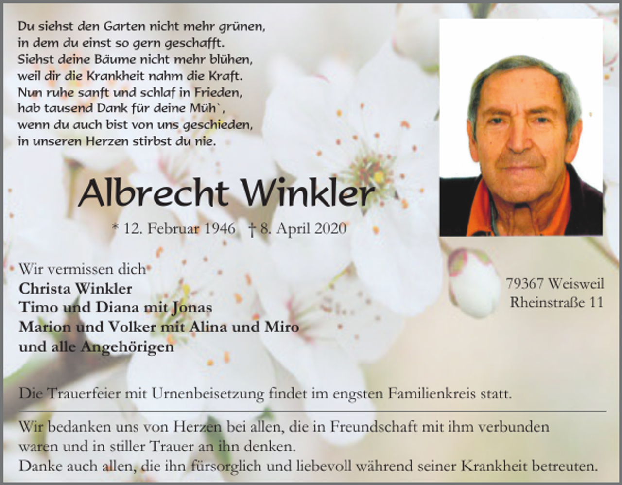 <p>Du siehst den Garten nicht mehr grünen,<br />in dem du einst so gern geschafft.<br />Siehst deine Bäume nicht mehr blühen,<br />weil dir die Krankheit nahm die Kraft.<br />Nun ruhe sanft und schlaf in Frieden,<br />hab tausend Dank für deine Müh`,<br />wenn du auch bist von uns geschieden,<br />in unseren Herzen stirbst du nie.</p><p>Albrecht Winkler<br />* 12. Februar 1946 † 8. April 2020<br />Wir vermissen dich<br />Christa Winkler<br />Timo und Diana mit Jonas<br />Marion und Volker mit Alina und Miro<br />und alle Angehörigen</p><p>79367 Weisweil<br />Rheinstraße 11</p><p>Die Trauerfeier mit Urnenbeisetzung findet im engsten Familienkreis statt.<br />Wir bedanken uns von Herzen bei allen, die in Freundschaft mit ihm verbunden<br />waren und in stiller Trauer an ihn denken.<br />Danke auch allen, die ihn fürsorglich und liebevoll während seiner Krankheit betreuten.</p>