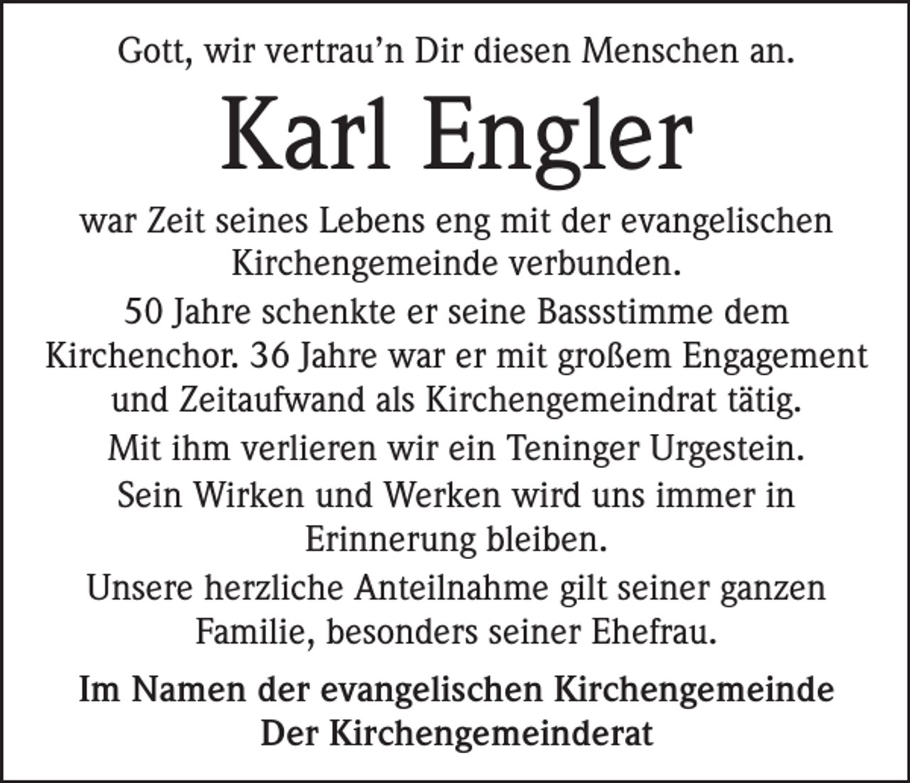 <p>Gott, wir vertrau’n Dir diesen Menschen an.</p><p>Karl Engler<br />war Zeit seines Lebens eng mit der evangelischen<br />Kirchengemeinde verbunden.<br />50 Jahre schenkte er seine Bassstimme dem<br />Kirchenchor. 36 Jahre war er mit großem Engagement<br />und Zeitaufwand als Kirchengemeindrat tätig.<br />Mit ihm verlieren wir ein Teninger Urgestein.<br />Sein Wirken und Werken wird uns immer in<br />Erinnerung bleiben.<br />Unsere herzliche Anteilnahme gilt seiner ganzen<br />Familie, besonders seiner Ehefrau.<br />Im Namen der evangelischen Kirchengemeinde<br />Der Kirchengemeinderat</p>