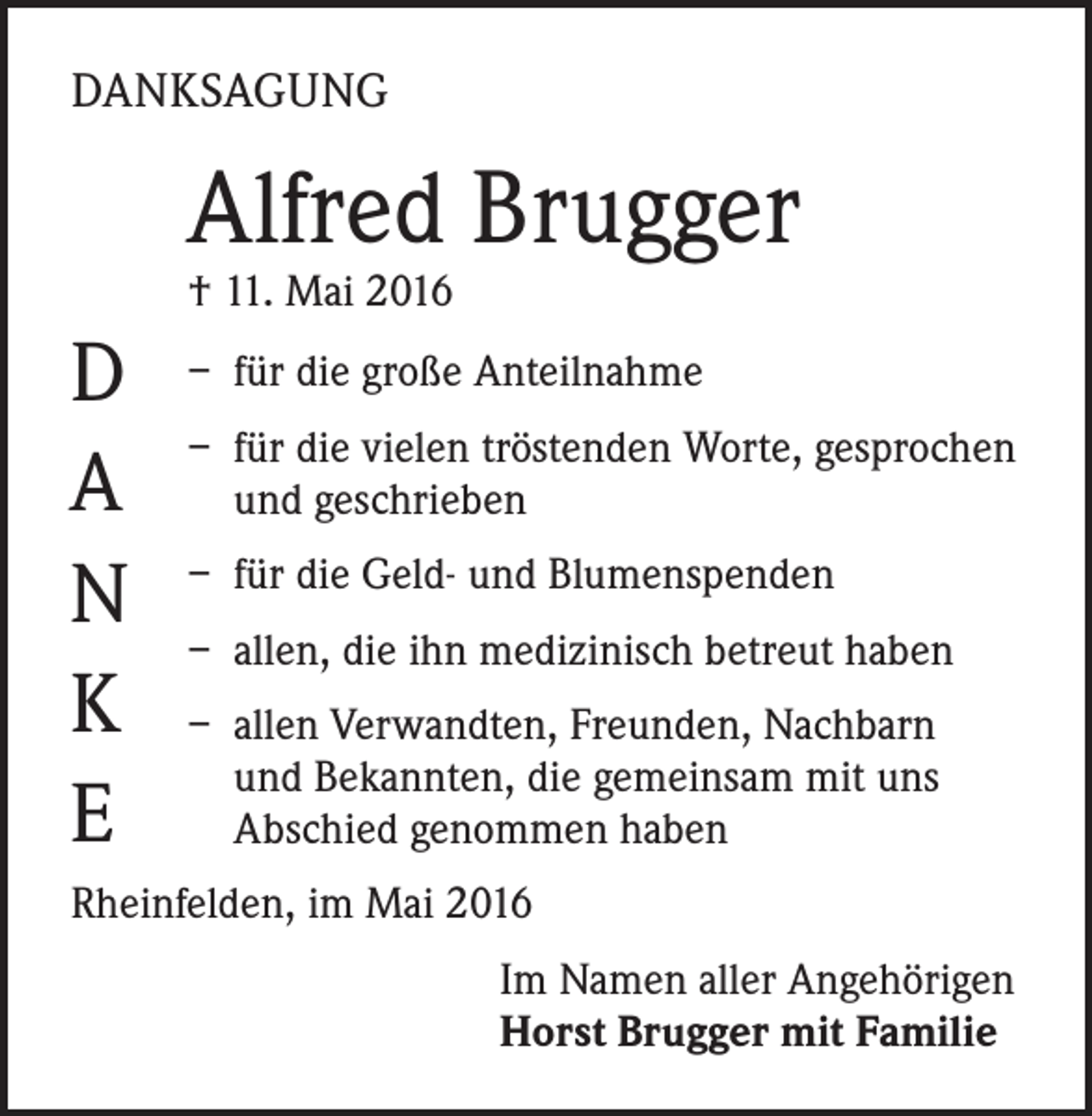 <p>Danksagung</p><p>Alfred Brugger<br />† 11. Mai 2016</p><p>D<br />A<br />N<br />K<br />E</p><p>– für die große Anteilnahme<br />– für die vielen tröstenden Worte, gesprochen<br />und geschrieben<br />– für die Geld- und Blumenspenden<br />– allen, die ihn medizinisch betreut haben<br />– allen Verwandten, Freunden, Nachbarn<br />und Bekannten, die gemeinsam mit uns<br />Abschied genommen haben</p><p>Rheinfelden, im Mai 2016<br />Im Namen aller Angehörigen<br />Horst Brugger mit Familie</p>