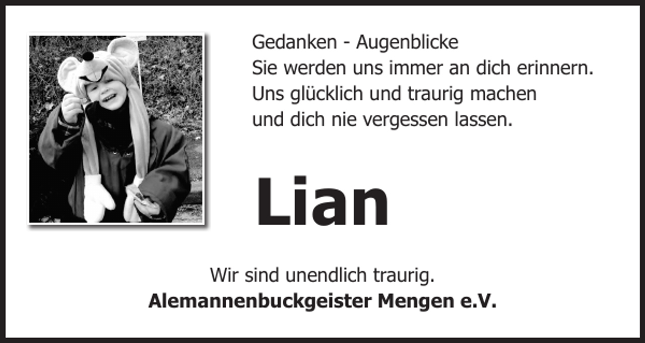 <p>Gedanken - Augenblicke<br />Sie werden uns immer an dich erinnern.<br />Uns glücklich und traurig machen<br />und dich nie vergessen lassen.</p><p>Lian<br />Wir sind unendlich traurig.<br />Alemannenbuckgeister Mengen e.V.</p>