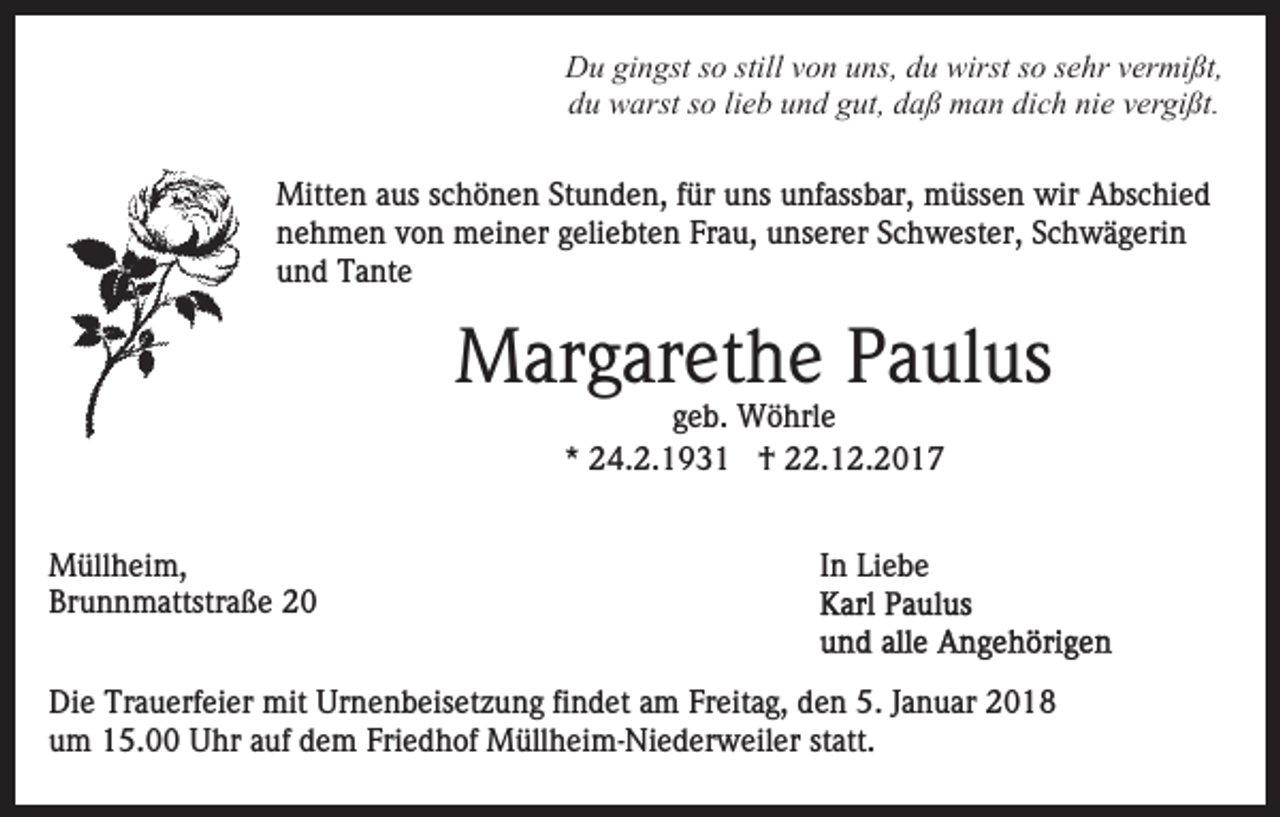 <p>D u gigingst<br />n gst s so<br />o still<br />o n uuns,<br />ns , du<br />d u wirst<br />wirst so<br />s o sehr<br />s e hr vermißt,<br />v er mi ßt,<br />Du<br />stillvvon<br />d u warst<br />w arst sso<br />o lilieb<br />e b uund<br />n d ggut,<br />ut, daß<br />d a ß man<br />m a n di<br />c h ni<br />e vvergißt.<br />er gi ßt.<br />du<br />dich<br />nie<br />Mitten<br />Mitt<br />e n a aus<br />us s cschönen<br />h ö n e n StStunden,<br />u n d e n, ffür<br />ür uns<br />u ns unfassbar,<br />u nf ass b ar, müssen<br />m üss e n wir<br />wir Abschied<br />A bs c hi e d<br />nnehmen<br />e h m e n vvon<br />o n meiner<br />m ei n er ggeliebten<br />eli e bt e n Frau,<br />Fr a u, unserer<br />u ns er er SSchwester,<br />c h w est er, SSchwägerin<br />c h w ä g eri n<br />uund<br />n d Tante<br />T a nt e</p><p>MMargarethe<br />ar g ar et h e P Paulus<br />a ul us<br />ggeb.<br />e b. Wöhrle<br />W ö hrl e<br />* 24.2.1931<br />2 4. 2. 1 9 3 1 †<br />† 22.12.2017<br />. 1 2. 2 0 1 7<br />*</p><p>M üll h ei m,<br />Müllheim,<br />Br<br />u n n m attstr a ß e 22<br />Brunnmattstraße</p><p>In<br />I n Liebe<br />Li e b e</p><p>Die<br />Di<br />e Tr<br />Trauerfeier<br />a u erf ei er mit<br />mit Ur<br />Urnenbeisetzung<br />n e n b eis et z u n g fifindet<br />n d et aam<br />m FFreitag,<br />r eit a g, den<br />d e n 5.<br />5. JJanuar<br />a n u ar 2018<br />2 0 18<br />u m 15.00<br />1 5. Uhr<br />U hr aauf<br />uf ddem<br />e m FFriedhof<br />ri e d h of Müllheim-Niederweiler<br />M üll h ei m- Ni e d er w eil er statt.<br />st att.<br />um</p>