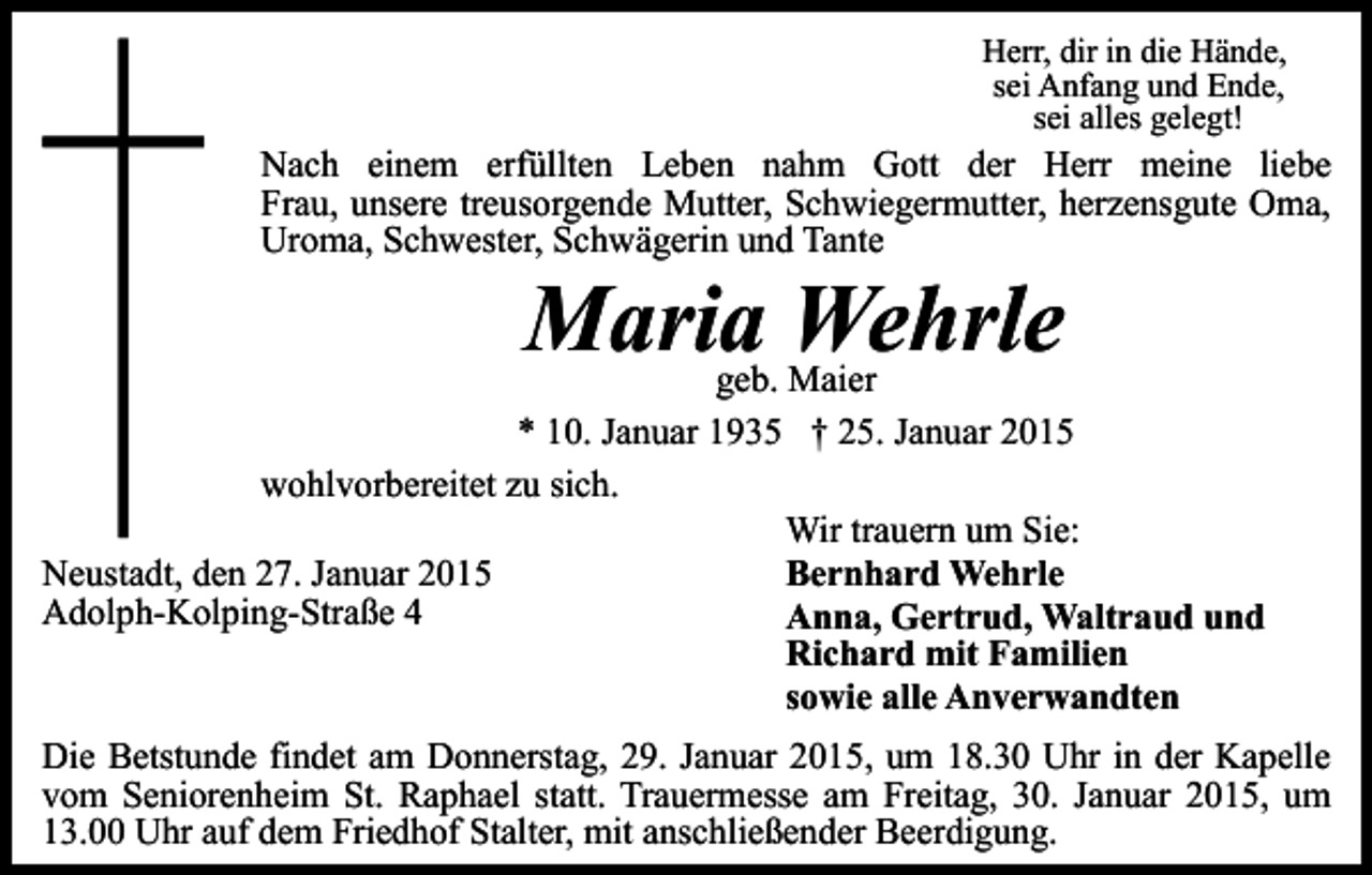 <p>Herr, dir in die Hände,<br />sei Anfang und Ende,<br />sei alles gelegt!</p><p>Nach einem erfüllten Leben nahm Gott der Herr meine liebe<br />Frau, unsere treusorgende Mutter, Schwiegermutter, herzensgute Oma,<br />Uroma, Schwester, Schwägerin und Tante</p><p>Maria Wehrle</p><p>geb. Maier<br />* 10. Januar 1935 † 25. Januar 2015<br />wohlvorbereitet zu sich.<br />Wir trauern um Sie:<br />Bernhard Wehrle<br />Neustadt, den 27. Januar 2015<br />Adolph-Kolping-Straße 4<br />Anna, Gertrud, Waltraud und<br />Richard mit Familien<br />sowie alle Anverwandten<br />Die Betstunde findet am Donnerstag, 29. Januar 2015, um 18.30 Uhr in der Kapelle<br />vom Seniorenheim St. Raphael statt. Trauermesse am Freitag, 30. Januar 2015, um<br />13.00 Uhr auf dem Friedhof Stalter, mit anschließender Beerdigung.</p>