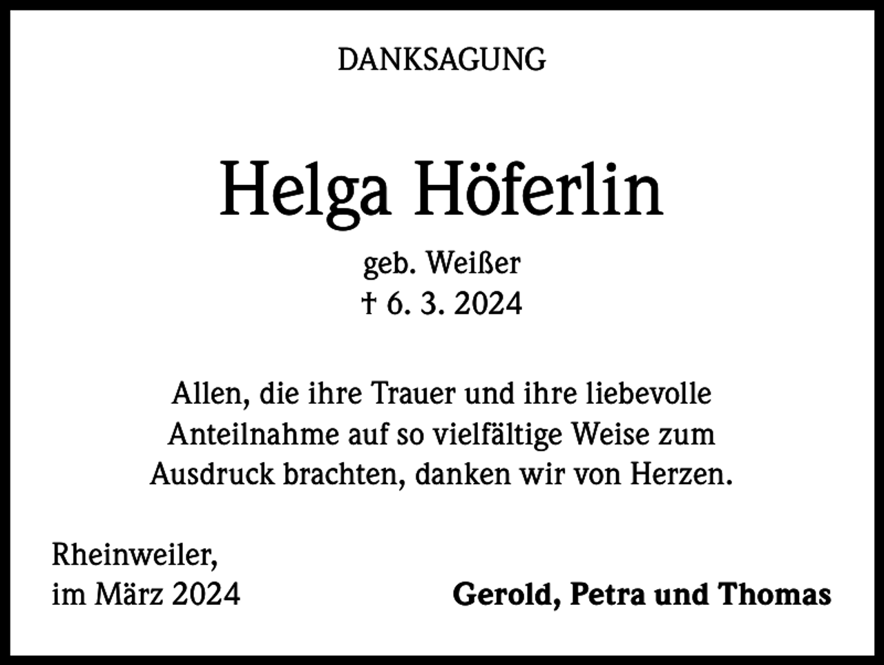 <p>DANKSAGUNG</p><p>Helga Höferlin<br />geb. Weißer<br />† 6. 3. 2024<br />Allen, die ihre Trauer und ihre liebevolle<br />Anteilnahme auf so vielfältige Weise zum<br />Ausdruck brachten, danken wir von Herzen.<br />Rheinweiler,<br />im März 2024</p><p>Gerold, Petra und Thomas</p>