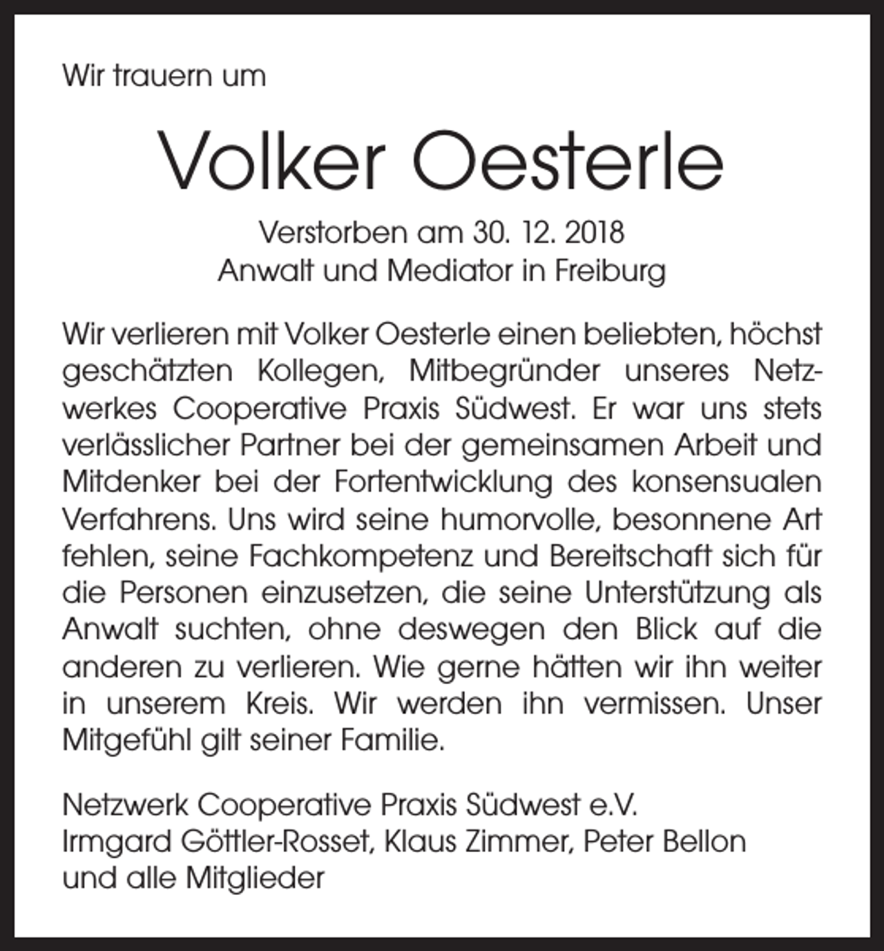 <p>Wir trauern um</p><p>Volker Oesterle<br />Verstorben am 30. 12. 2018<br />Anwalt und Mediator in Freiburg<br />Wir verlieren mit Volker Oesterle einen beliebten, höchst<br />geschätzten Kollegen, Mitbegründer unseres Netz­<br />werkes Cooperative Praxis Südwest. Er war uns stets<br />verlässlicher Partner bei der gemeinsamen Arbeit und<br />Mitdenker bei der Fortentwicklung des konsensualen<br />Verfahrens. Uns wird seine humorvolle, besonnene Art<br />fehlen, seine Fachkompetenz und Bereitschaft sich für<br />die Personen einzusetzen, die seine Unterstützung als<br />Anwalt suchten, ohne deswegen den Blick auf die<br />anderen zu verlieren. Wie gerne hätten wir ihn weiter<br />in unserem Kreis. Wir werden ihn vermissen. Unser<br />­Mitgefühl gilt seiner Familie.<br />Netzwerk Cooperative Praxis Südwest e.V.<br />Irmgard Göttler-Rosset, Klaus Zimmer, Peter Bellon<br />und alle Mitglieder</p>