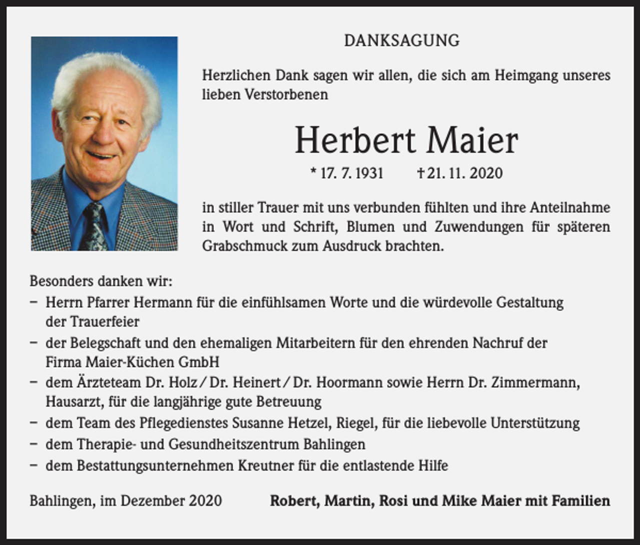 <p>DANKSAGUNG<br />Herzlichen Dank sagen wir allen, die sich am Heimgang unseres<br />lieben Verstorbenen</p><p>Herbert Maier<br />* 17. 7. 1931 † 21. 11. 2020<br />in stiller Trauer mit uns verbunden fühlten und ihre Anteilnahme<br />in Wort und Schrift, Blumen und Zuwendungen für späteren<br />­Grabschmuck zum Ausdruck brachten.<br />Besonders danken wir:<br />– Herrn Pfarrer Hermann für die einfühlsamen Worte und die würdevolle Gestaltung<br />der Trauerfeier<br />– der Belegschaft und den ehemaligen Mitarbeitern für den ehrenden Nachruf der<br />Firma Maier-Küchen GmbH<br />– dem Ärzteteam Dr. Holz / Dr. Heinert / Dr. Hoormann sowie Herrn Dr. Zimmermann,<br />Hausarzt, für die langjährige gute Betreuung<br />– dem Team des Pflegedienstes Susanne Hetzel, Riegel, für die liebevolle Unterstützung<br />– dem Therapie- und Gesundheitszentrum Bahlingen<br />– dem Bestattungsunternehmen Kreutner für die entlastende Hilfe<br />Bahlingen, im Dezember 2020</p><p>Robert, Martin, Rosi und Mike Maier mit Familien</p>
