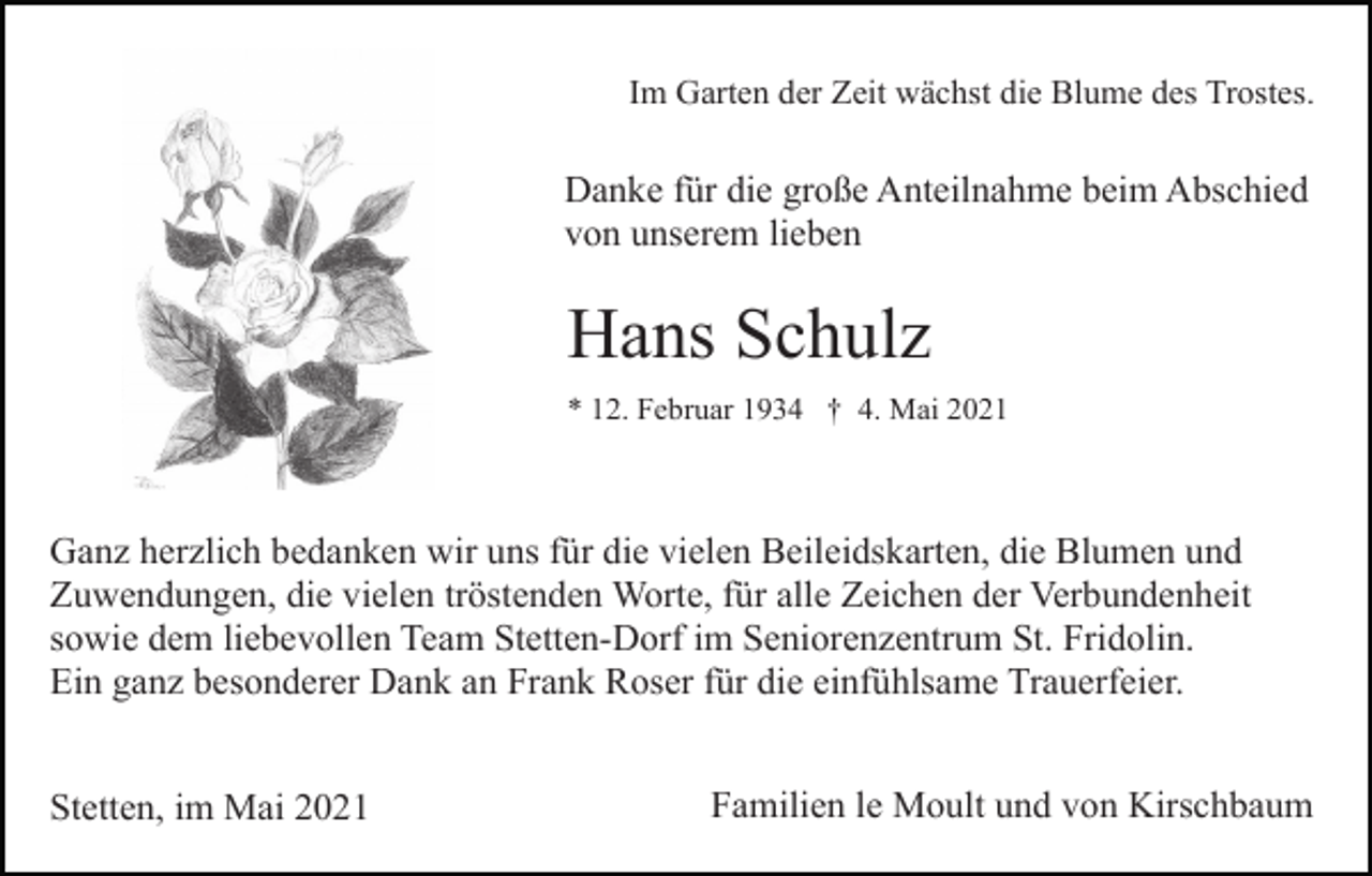 <p>Im Garten der Zeit wächst die Blume des Trostes.</p><p>Danke für die große Anteilnahme beim Abschied<br />von unserem lieben</p><p>Hans Schulz<br />* 12. Februar 1934 † 4. Mai 2021</p><p>Ganz herzlich bedanken wir uns für die vielen Beileidskarten, die Blumen und<br />Zuwendungen, die vielen tröstenden Worte, für alle Zeichen der Verbundenheit<br />sowie dem liebevollen Team Stetten-Dorf im Seniorenzentrum St. Fridolin.<br />Ein ganz besonderer Dank an Frank Roser für die einfühlsame Trauerfeier.<br />Stetten, im Mai 2021</p><p>Familien le Moult und von Kirschbaum</p>
