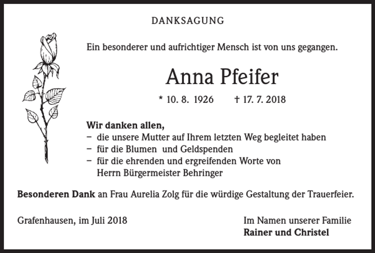 <p>DANKSAGUNG<br />Ein besonderer und aufrichtiger Mensch ist von uns gegangen.</p><p>Anna Pfeifer<br />* 10. 8. 1926 † 17. 7. 2018<br />Wir danken allen,<br />– die unsere Mutter auf Ihrem letzten Weg begleitet haben<br />– für die Blumen und Geldspenden<br />– für die ehrenden und ergreifenden Worte von<br />Herrn Bürgermeister Behringer<br />Besonderen Dank an Frau Aurelia Zolg für die würdige Gestaltung der Trauerfeier.<br />Grafenhausen, im Juli 2018</p><p>Im Namen unserer Familie<br />Rainer und Christel</p>