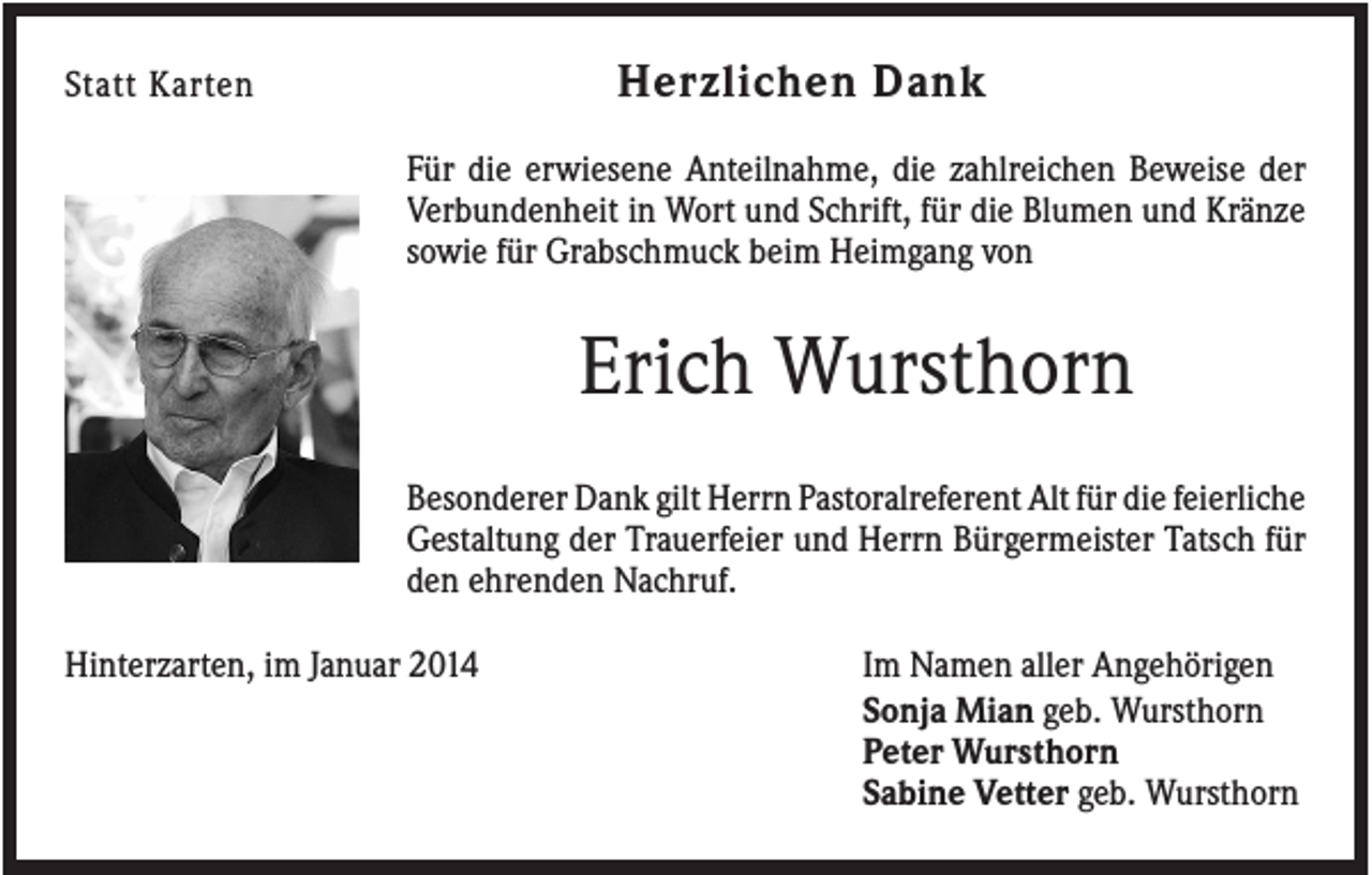 <p>Herzlichen Dank</p><p>Statt Karten</p><p>Für die erwiesene Anteilnahme, die zahlreichen Beweise der<br />Verbundenheit in Wort und Schrift, für die Blumen und Kränze<br />sowie für Grabschmuck beim Heimgang von</p><p>Erich Wursthorn<br />Besonderer Dank gilt Herrn Pastoralreferent Alt für die feierliche<br />Gestaltung der Trauerfeier und Herrn Bürgermeister Tatsch für<br />den ehrenden Nachruf.<br />Hinterzarten, im Januar 2014</p><p>Im Namen aller Angehörigen<br />Sonja Mian geb. Wursthorn<br />Peter Wursthorn<br />Sabine Vetter geb. Wursthorn</p>