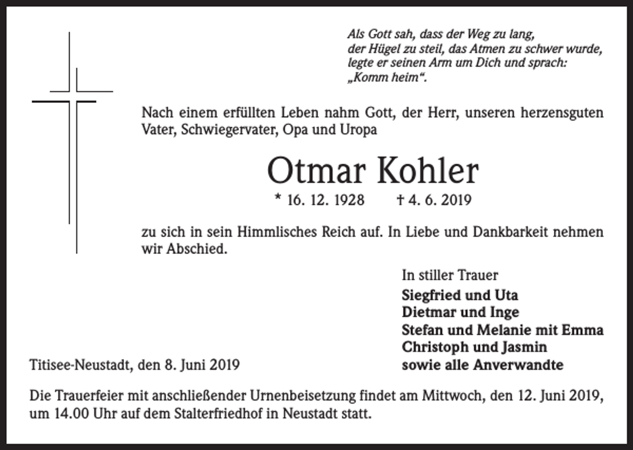 <p>Als Gott sah, dass der Weg zu lang,<br />der Hügel zu steil, das Atmen zu schwer wurde,<br />legte er seinen Arm um Dich und sprach:<br />„Komm heim“.</p><p>Nach einem erfüllten Leben nahm Gott, der Herr, unseren herzensguten<br />Vater, Schwiegervater, Opa und Uropa</p><p>Otmar Kohler<br />* 16. 12. 1928 † 4. 6. 2019</p><p>zu sich in sein Himmlisches Reich auf. In Liebe und Dankbarkeit nehmen<br />wir Abschied.</p><p>Titisee-Neustadt, den 8. Juni 2019</p><p>In stiller Trauer<br />Siegfried und Uta<br />Dietmar und Inge<br />Stefan und Melanie mit Emma<br />Christoph und Jasmin<br />sowie alle Anverwandte</p><p>Die Trauerfeier mit anschließender Urnenbeisetzung findet am Mittwoch, den 12. Juni 2019,<br />um 14.00 Uhr auf dem Stalterfriedhof in Neustadt statt.</p>
