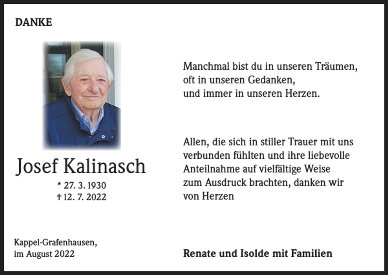 <p>DANKE</p><p>Manchmal bist du in unseren Träumen,<br />oft in unseren Gedanken,<br />und immer in unseren Herzen.</p><p>Josef Kalinasch<br />* 27. 3. 1930<br />† 12. 7. 2022</p><p>Kappel-Grafenhausen,<br />im August 2022</p><p>Allen, die sich in stiller Trauer mit uns<br />verbunden fühlten und ihre liebevolle<br />Anteilnahme auf vielfältige Weise<br />zum Ausdruck brachten, danken wir<br />von Herzen</p><p>Renate und Isolde mit Familien</p>