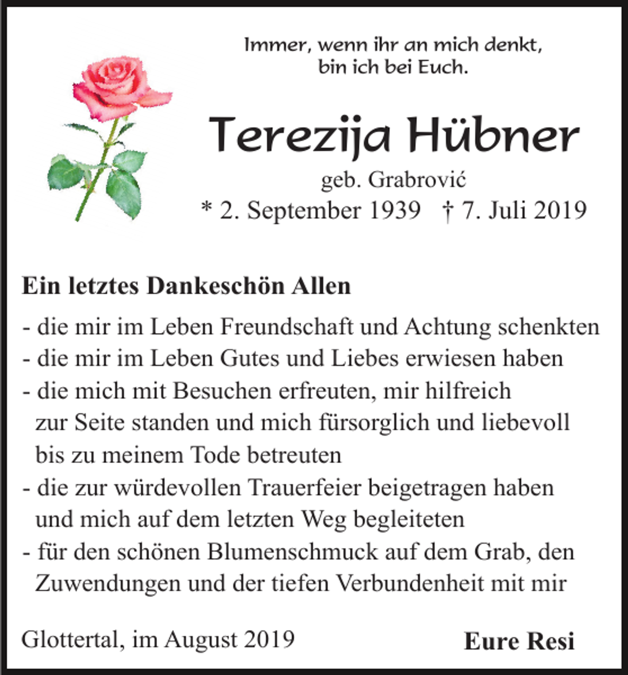<p>Immer, wenn ihr an mich denkt,<br />bin ich bei Euch.</p><p>Terezija Hübner<br />geb. Grabrović</p><p>* 2. September 1939 † 7. Juli 2019<br />Ein letztes Dankeschön Allen<br />- die mir im Leben Freundschaft und Achtung schenkten<br />- die mir im Leben Gutes und Liebes erwiesen haben<br />- die mich mit Besuchen erfreuten, mir hilfreich<br />zur Seite standen und mich fürsorglich und liebevoll<br />bis zu meinem Tode betreuten<br />- die zur würdevollen Trauerfeier beigetragen haben<br />und mich auf dem letzten Weg begleiteten<br />- für den schönen Blumenschmuck auf dem Grab, den<br />Zuwendungen und der tiefen Verbundenheit mit mir<br />Glottertal, im August 2019</p><p>Eure Resi</p>