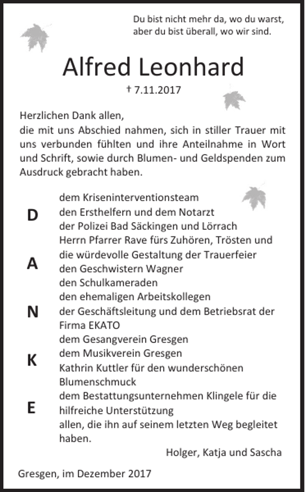 <p>D u bist<br />Du<br />bist ninicht<br />c ht mehr<br />m e hr dda,<br />a, wo<br />w o ddu<br />u warst,<br />w arst,<br />aaber<br />b er du<br />d u bist<br />bist überall,<br />ü b er all, wo<br />w o wir<br />wir sisind.<br />n d.</p><p>Alfred<br />Alfr<br />e d LLeonhard<br />e o n h ar d<br />†† 7.11.201. . 2 0 1 7</p><p>H erzli c h e n DDank<br />Herzlichen<br />a n k all<br />allen,<br />e n,<br />die<br />di<br />e mit<br />mit uuns<br />ns Abschied<br />A bs c hi e d nnahmen,<br />a h m e n, sisich<br />c h iin<br />n still<br />stiller<br />er Tr<br />Trauer<br />a u er mit<br />mit<br />uuns<br />ns vverbunden<br />er b u n d e n ffühlten<br />ü hlt e n uund<br />n d iihre<br />hr e Anteilnahme<br />A nt eil n a h m e iin<br />n Wort<br />W ort<br />uund<br />n d SSchrift,<br />c hrift, ssowie<br />o wi e ddurch<br />ur c h BlumenBl u m e n - uund<br />n d Geldspenden<br />G el ds p e n d e n zzum<br />u m<br />AAusdruck<br />us dr u c k ggebracht<br />e br a c ht hhaben.<br />a b e n.</p><p>DD<br />AA<br />NN<br />KK<br />EE</p><p>d e m Kri<br />dem<br />Kriseninterventionsteam<br />s e ni nt er v e nti o n st e a m<br />dden<br />e n Erst<br />Ersthelfern<br />h elf er n uund<br />n d ddem<br />e m Notarzt<br />N ot arzt<br />dder<br />er PPolizei<br />oliz ei Bad<br />B a d SSäckingen<br />ä c ki n g e n uund<br />n d LLörrach<br />örr a c h<br />HHerrn<br />err n PfPfarrer<br />arr er RRave<br />a v e f fürs<br />ürs ZZuhören,<br />u h ör e n, TrTrösten<br />öst e n uund<br />nd<br />die<br />di<br />e würdevolle<br />w ür d e v oll e Gestaltung<br />G est alt u n g dder<br />er Tr<br />Trauerfeier<br />a u erf ei er<br />dden<br />e n Geschwistern<br />G es c h wi st er n Wagner<br />W a g n er<br />dden<br />e n SSchulkameraden<br />c h ul k a m er a d e n<br />dden<br />e n eehemaligen<br />h e m ali g e n Arbeitskollegen<br />Ar b eit s k oll e g e n<br />dder<br />er Geschäftsleitung<br />G es c h äft sl eit u n g uund<br />n d ddem<br />e m Betriebsrat<br />B etri e b sr at dder<br />er<br />Firma<br />Fir<br />m a EKATO<br />EK AT O<br />ddem<br />e m Gesangverein<br />G es a n g v er ei n Gresgen<br />Gr es g e n<br />ddem<br />e m MMusikverein<br />usi k v er ei n GrGresgen<br />es g e n<br />KKathrin<br />at hri n KKuttler<br />uttl er ffür<br />ür dden<br />e n wunderschönen<br />w u n d ers c h ö n e n<br />Blumenschmuck<br />Bl<br />u m e nsc h m uc k<br />ddem<br />e m Bestattungsunternehmen<br />B est att u n gs u nt er n e h m e n Klingele<br />Kli n g el e ffür<br />ür die<br />di e<br />hilfreiche<br />hilfr<br />ei c h e Unterstützung<br />U nt er st ütz u n g<br />allen,<br />all<br />e n, die<br />di e iihn<br />h n aauf<br />uf sseinem<br />ei n e m lletzten<br />etzt e n Weg<br />W e g begleitet<br />b e gl eit et<br />hhaben.<br />a b e n.<br />HHolger,<br />ol g er, KKatja<br />atj a uund<br />n d SSascha<br />as c h a</p><p>Gresgen,<br />Gr<br />es g e n, i im<br />m DDezember<br />ez e m b er 22</p>