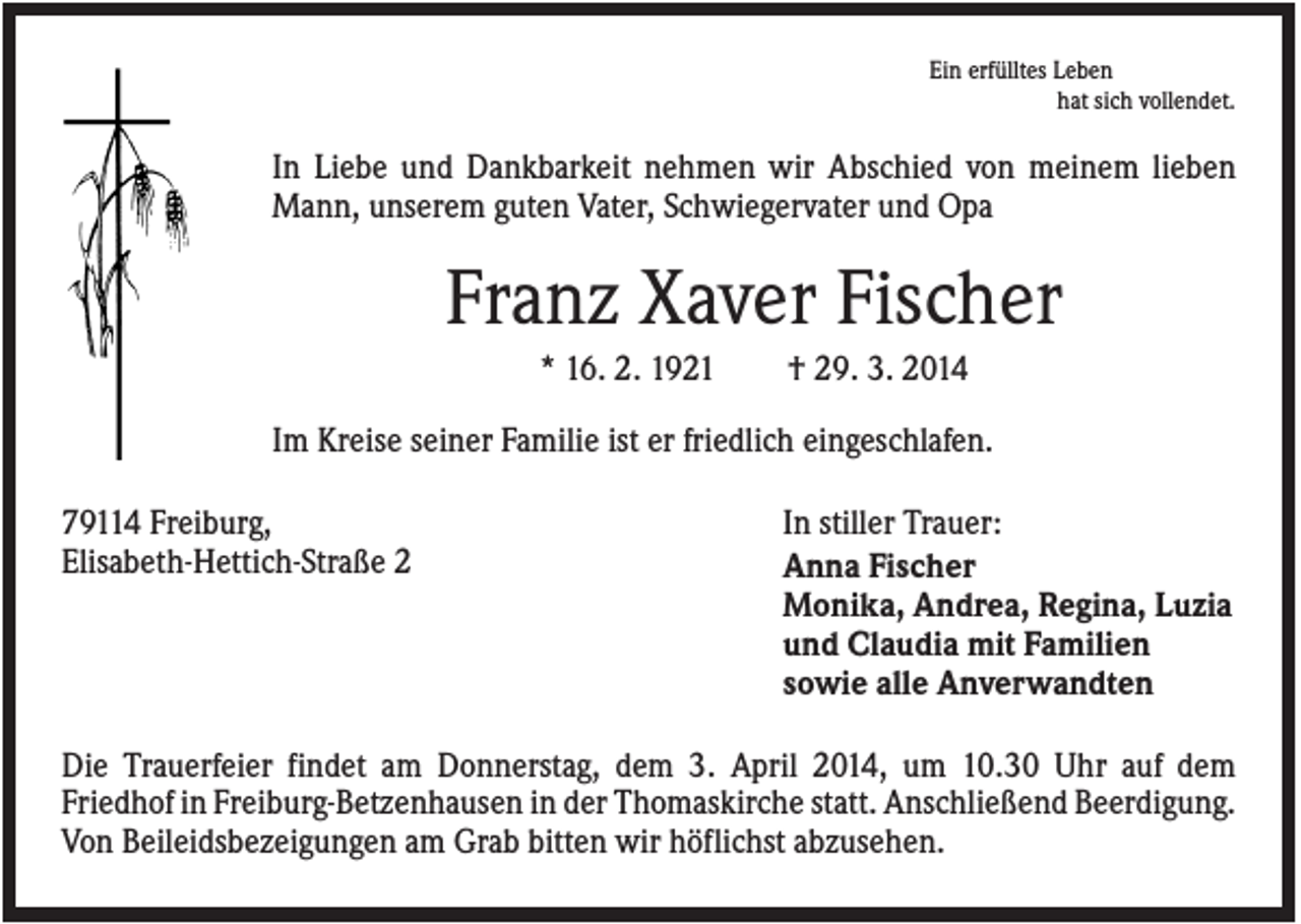 <p>Ein erfülltes Leben<br />hat sich vollendet.</p><p>In Liebe und Dankbarkeit nehmen wir Abschied von meinem lieben<br />Mann, unserem guten Vater, Schwiegervater und Opa</p><p>Franz Xaver Fischer<br />* 16. 2. 1921</p><p>† 29. 3. 2014</p><p>Im Kreise seiner Familie ist er friedlich eingeschlafen.<br />79114 Freiburg,<br />Elisabeth-Hettich-Straße 2</p><p>In stiller Trauer:<br />Anna Fischer<br />Monika, Andrea, Regina, Luzia<br />und Claudia mit Familien<br />sowie alle Anverwandten</p><p>Die Trauerfeier findet am Donnerstag, dem 3. April 2014, um 10.30 Uhr auf dem<br />Friedhof in Freiburg-Betzenhausen in der Thomaskirche statt. Anschließend Beerdigung.<br />Von Beileidsbezeigungen am Grab bitten wir höflichst abzusehen.</p>