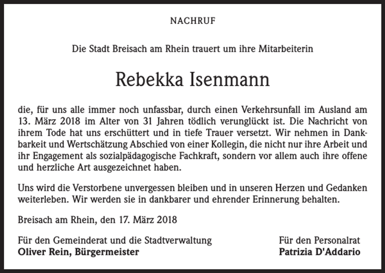 <p>NACHRUF</p><p>Die Stadt Breisach am Rhein trauert um ihre Mitarbeiterin</p><p>Rebekka Isenmann<br />die, für uns alle immer noch unfassbar, durch einen Verkehrsunfall im Ausland am<br />13. März 2018 im Alter von 31 Jahren tödlich verunglückt ist. Die Nachricht von<br />ihrem Tode hat uns erschüttert und in tiefe Trauer versetzt. Wir nehmen in Dank­<br />barkeit und Wertschätzung Abschied von einer Kollegin, die nicht nur ihre Arbeit und<br />ihr Engagement als sozialpädagogische Fachkraft, sondern vor allem auch ihre offene<br />und herzliche Art ausgezeichnet haben.<br />Uns wird die Verstorbene unvergessen bleiben und in unseren Herzen und Gedanken<br />weiterleben. Wir werden sie in dankbarer und ehrender Erinnerung behalten.<br />Breisach am Rhein, den 17. März 2018<br />Für den Gemeinderat und die Stadtverwaltung<br />Oliver Rein, Bürgermeister</p><p>Für den Personalrat<br />Patrizia D'Addario</p>