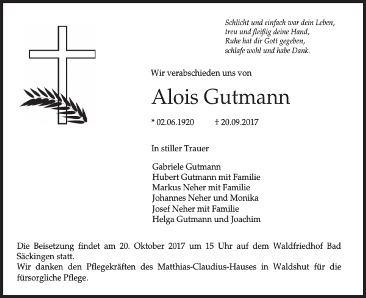 <p>Schlicht und einfach war dein Leben,<br />treu und fleißig deine Hand,<br />Ruhe hat dir Gott gegeben,<br />schlafe wohl und habe Dank.</p><p>Wir verabschieden uns von</p><p>Alois Gutmann<br />* 02.06.1920</p><p>† 20.09.2017</p><p>In stiller Trauer<br />Gabriele Gutmann<br />Hubert Gutmann mit Familie<br />Markus Neher mit Familie<br />Johannes Neher und Monika<br />Josef Neher mit Familie<br />Helga Gutmann und Joachim<br />Die Beisetzung findet am 20. Oktober 2017 um 15 Uhr auf dem Waldfriedhof Bad<br />Säckingen statt.<br />Wir danken den Pflegekräften des Matthias-Claudius-Hauses in Waldshut für die<br />fürsorgliche Pflege.</p>