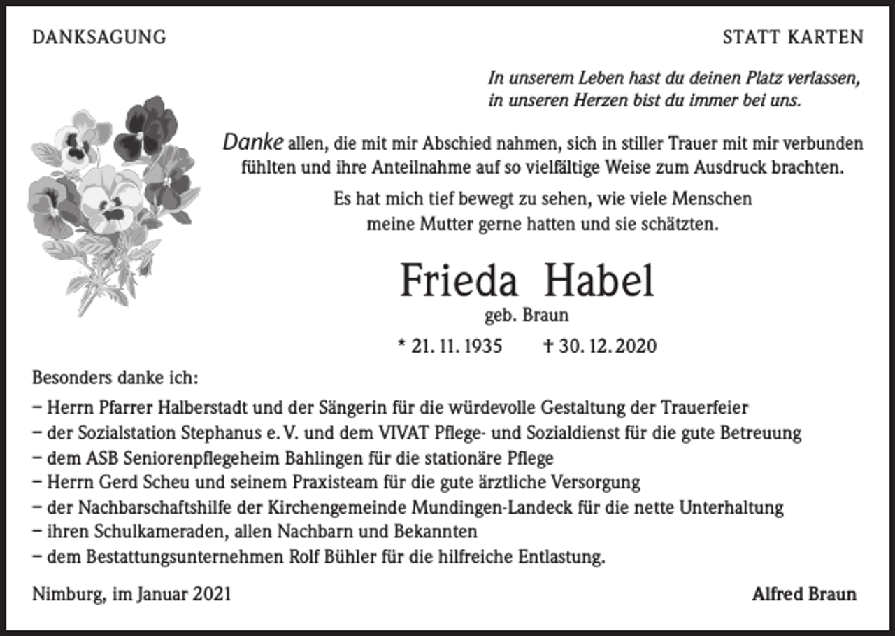 <p>DANKSAGUNG</p><p>STATT KARTEN<br />In unserem Leben hast du deinen Platz verlassen,<br />in unseren Herzen bist du immer bei uns.</p><p>Danke allen, die mit mir Abschied nahmen, sich in stiller Trauer mit mir verbunden<br />fühlten und ihre Anteilnahme auf so vielfältige Weise zum Ausdruck brachten.<br />Es hat mich tief bewegt zu sehen, wie viele Menschen<br />meine Mutter gerne hatten und sie schätzten.</p><p>Frieda Habel<br />geb. Braun</p><p>* 21. 11. 1935 † 30. 12. 2020<br />Besonders danke ich:<br />– Herrn Pfarrer Halberstadt und der Sängerin für die würdevolle Gestaltung der Trauerfeier<br />– der Sozialstation Stephanus e. V. und dem VIVAT Pflege- und Sozialdienst für die gute Betreuung<br />– dem ASB Seniorenpflegeheim Bahlingen für die stationäre Pflege<br />– Herrn Gerd Scheu und seinem Praxisteam für die gute ärztliche Versorgung<br />– der Nachbarschaftshilfe der Kirchengemeinde Mundingen-Landeck für die nette Unterhaltung<br />– ihren Schulkameraden, allen Nachbarn und Bekannten<br />– dem Bestattungsunternehmen Rolf Bühler für die hilfreiche Entlastung.<br />Nimburg, im Januar 2021</p><p>Alfred Braun</p>