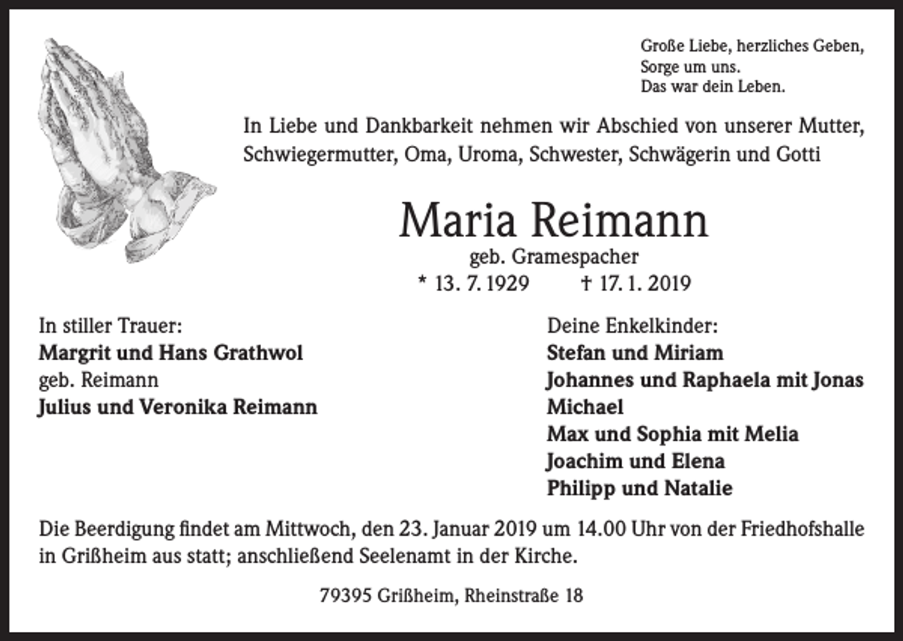 <p>Große Liebe, herzliches Geben,<br />Sorge um uns.<br />Das war dein Leben.</p><p>In Liebe und Dankbarkeit nehmen wir Abschied von unserer Mutter,<br />Schwiegermutter, Oma, Uroma, Schwester, Schwägerin und Gotti</p><p>Maria Reimann<br />geb. Gramespacher<br />* 13. 7. 1929<br />† 17. 1. 2019</p><p>In stiller Trauer:<br />Margrit und Hans Grathwol<br />geb. Reimann<br />Julius und Veronika Reimann</p><p>Deine Enkelkinder:<br />Stefan und Miriam<br />Johannes und Raphaela mit Jonas<br />Michael<br />Max und Sophia mit Melia<br />Joachim und Elena<br />Philipp und Natalie</p><p>Die Beerdigung findet am Mittwoch, den 23. Januar 2019 um 14.00 Uhr von der Friedhofshalle<br />in Grißheim aus statt; anschließend Seelenamt in der Kirche.<br />79395 Grißheim, Rheinstraße 18</p>