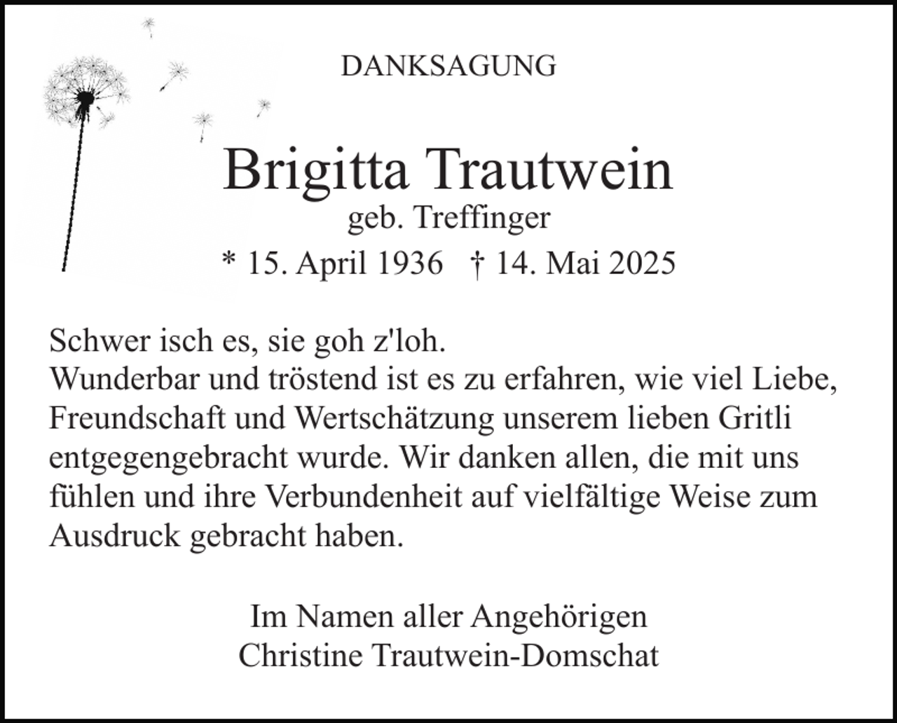 <p>DANKSAGUNG</p><p>Brigitta Trautwein</p><p>geb. Treffinger<br />* 15. April 1936 † 14. Mai 2025<br />Schwer isch es, sie goh z'loh.<br />Wunderbar und tröstend ist es zu erfahren, wie viel Liebe,<br />Freundschaft und Wertschätzung unserem lieben Gritli<br />entgegengebracht wurde. Wir danken allen, die mit uns<br />fühlen und ihre Verbundenheit auf vielfältige Weise zum<br />Ausdruck gebracht haben.<br />Im Namen aller Angehörigen<br />Christine Trautwein-Domschat</p>