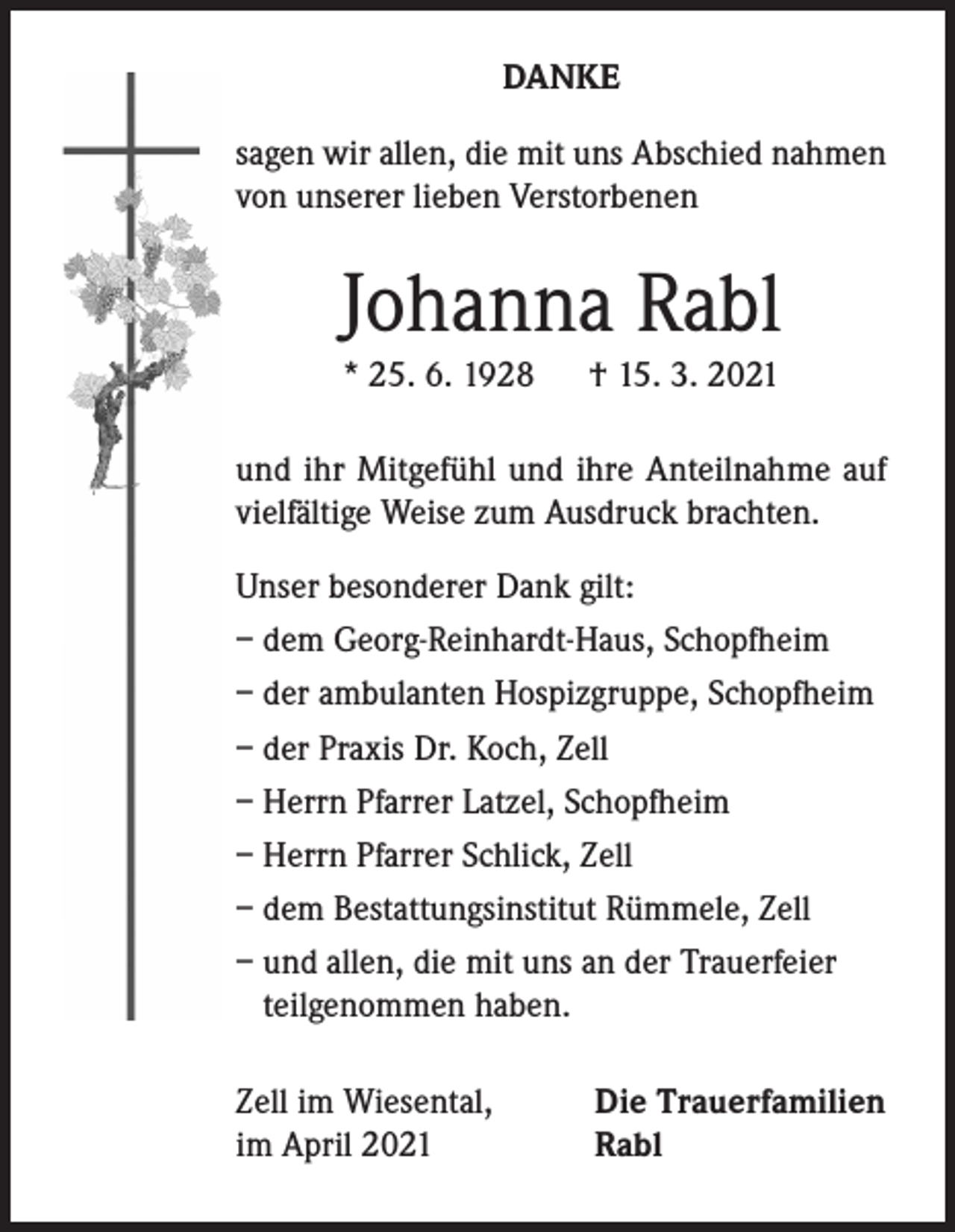 <p>DANKE<br />sagen wir allen, die mit uns Abschied nahmen<br />von unserer lieben Verstorbenen</p><p>Johanna Rabl<br />* 25. 6. 1928</p><p>† 15. 3. 2021</p><p>und ihr Mitgefühl und ihre Anteilnahme auf<br />vielfältige Weise zum Ausdruck brachten.<br />Unser besonderer Dank gilt:<br />– dem Georg-Reinhardt-Haus, Schopfheim<br />– der ambulanten Hospizgruppe, Schopfheim<br />– der Praxis Dr. Koch, Zell<br />– Herrn Pfarrer Latzel, Schopfheim<br />– Herrn Pfarrer Schlick, Zell<br />– dem Bestattungsinstitut Rümmele, Zell<br />– und allen, die mit uns an der Trauerfeier<br />teilgenommen haben.<br />Zell im Wiesental,<br />im April 2021</p><p>Die Trauerfamilien<br />Rabl</p>