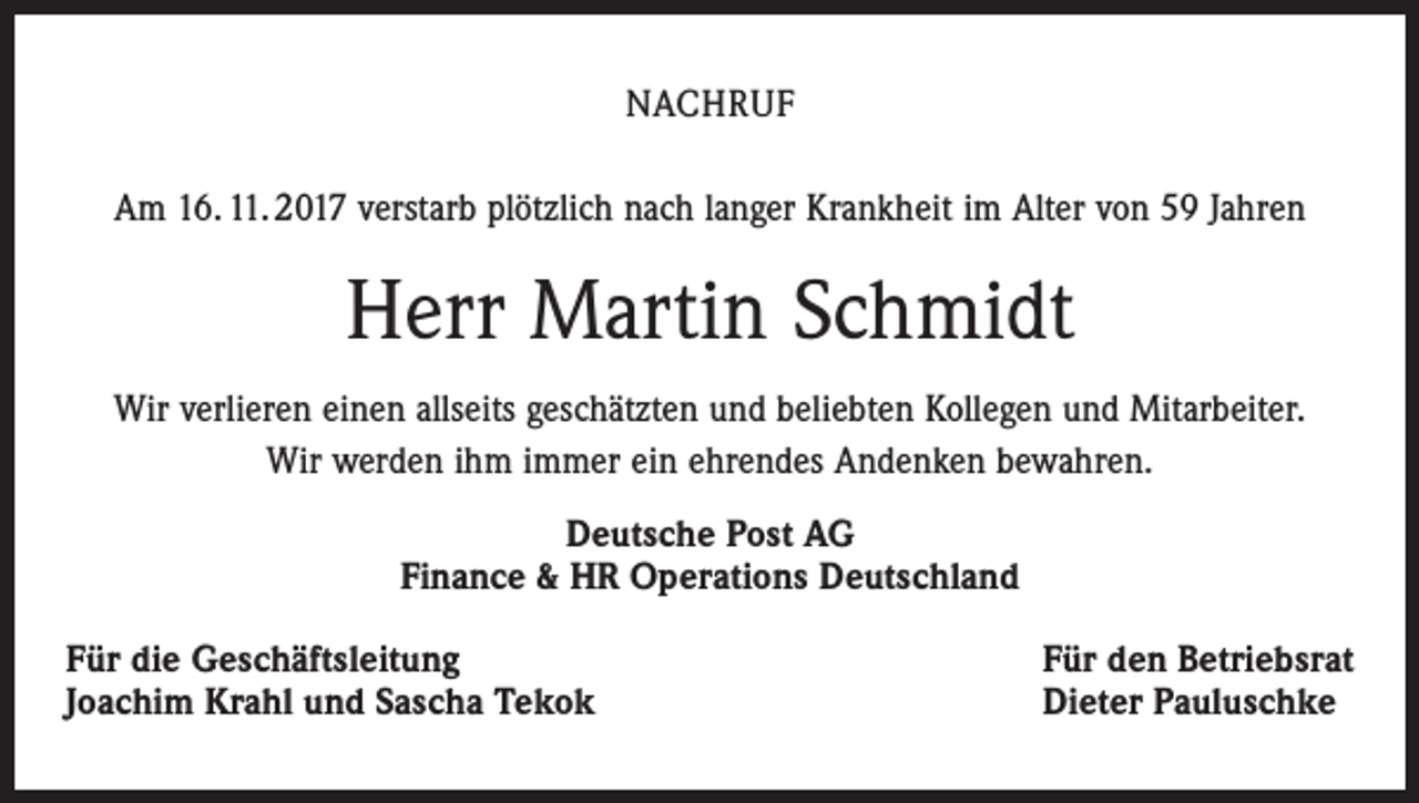 <p>NACHRUF<br />Am 16. 11. 2017 verstarb plötzlich nach langer Krankheit im Alter von 59 Jahren</p><p>Herr Martin Schmidt<br />Wir verlieren einen allseits geschätzten und beliebten Kollegen und Mitarbeiter.<br />Wir werden ihm immer ein ehrendes Andenken bewahren.<br />Deutsche Post AG<br />Finance &amp; HR Operations Deutschland<br />Für die Geschäftsleitung<br />Joachim Krahl und Sascha Tekok</p><p>Für den Betriebsrat<br />Dieter Pauluschke</p>