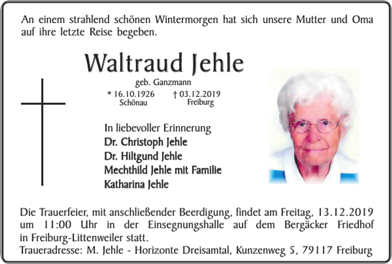 <p>An einem strahlend schönen Wintermorgen hat sich unsere Mutter und Oma<br />auf ihre letzte Reise begeben.</p><p>Waltraud Jehle<br />geb. Ganzmann</p><p>* 16.10.1926<br />Schönau</p><p>† 03.12.2019<br />Freiburg</p><p>In liebevoller Erinnerung<br />Dr. Christoph Jehle<br />Dr. Hiltgund Jehle<br />Mechthild Jehle mit Familie<br />Katharina Jehle<br />Die Trauerfeier, mit anschließender Beerdigung, findet am Freitag, 13.12.2019<br />um 11:00 Uhr in der Einsegnungshalle auf dem Bergäcker Friedhof<br />in Freiburg-Littenweiler statt.<br />Traueradresse: M. Jehle - Horizonte Dreisamtal, Kunzenweg 5, 79117 Freiburg</p>
