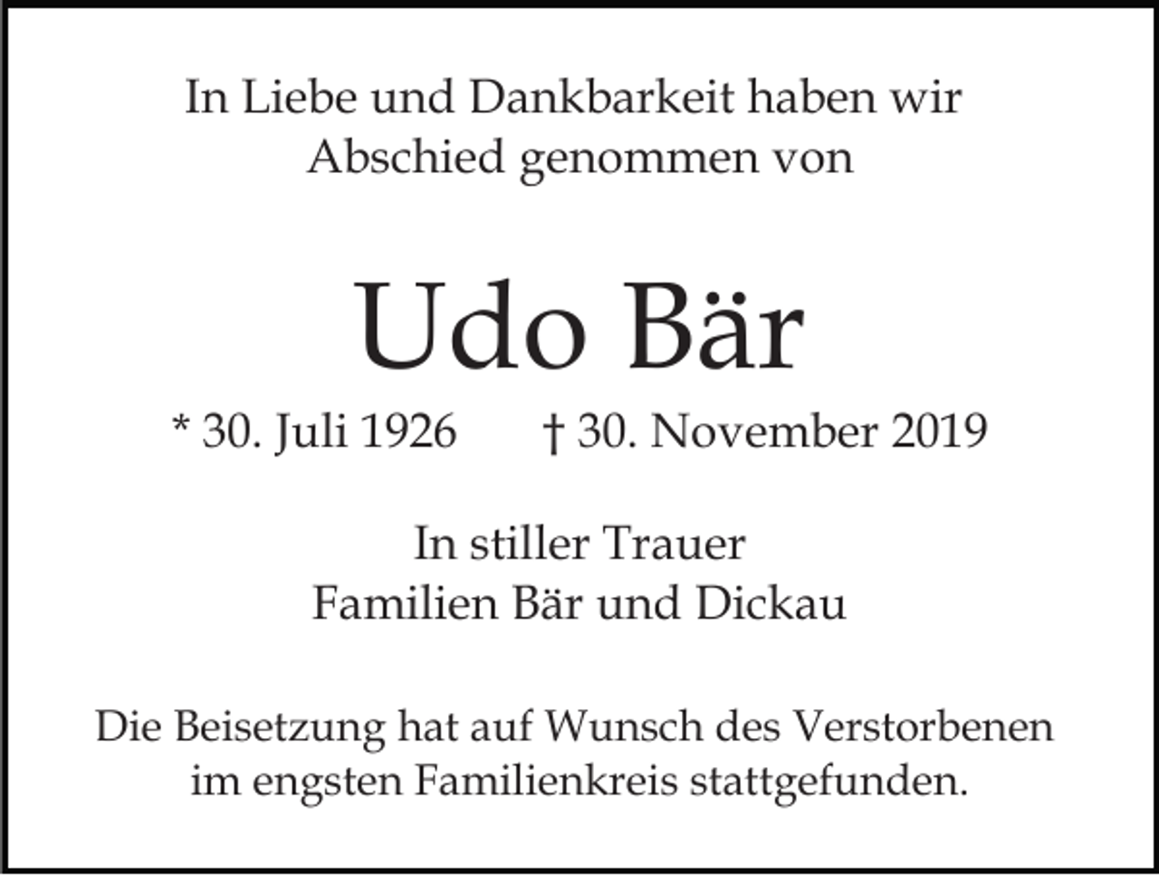 <p>In Liebe und Dankbarkeit haben wir<br />Abschied genommen von</p><p>Udo Bär</p><p>* 30. Juli 1926</p><p>† 30. November 2019</p><p>In stiller Trauer<br />Familien Bär und Dickau<br />Die Beisetzung hat auf Wunsch des Verstorbenen<br />im engsten Familienkreis stattgefunden.</p>