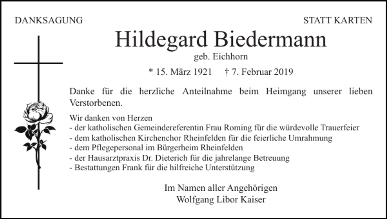<p>DANKSAGUNG</p><p>STATT KARTEN</p><p>Hildegard Biedermann<br />geb. Eichhorn</p><p>* 15. März 1921</p><p>† 7. Februar 2019</p><p>Danke für die herzliche Anteilnahme beim Heimgang unserer lieben<br />Verstorbenen.<br />Wir danken von Herzen<br />- der katholischen Gemeindereferentin Frau Roming für die würdevolle Trauerfeier<br />- dem katholischen Kirchenchor Rheinfelden für die feierliche Umrahmung<br />- dem Pflegepersonal im Bürgerheim Rheinfelden<br />- der Hausarztpraxis Dr. Dieterich für die jahrelange Betreuung<br />- Bestattungen Frank für die hilfreiche Unterstützung</p><p>Im Namen aller Angehörigen<br />Wolfgang Libor Kaiser</p>