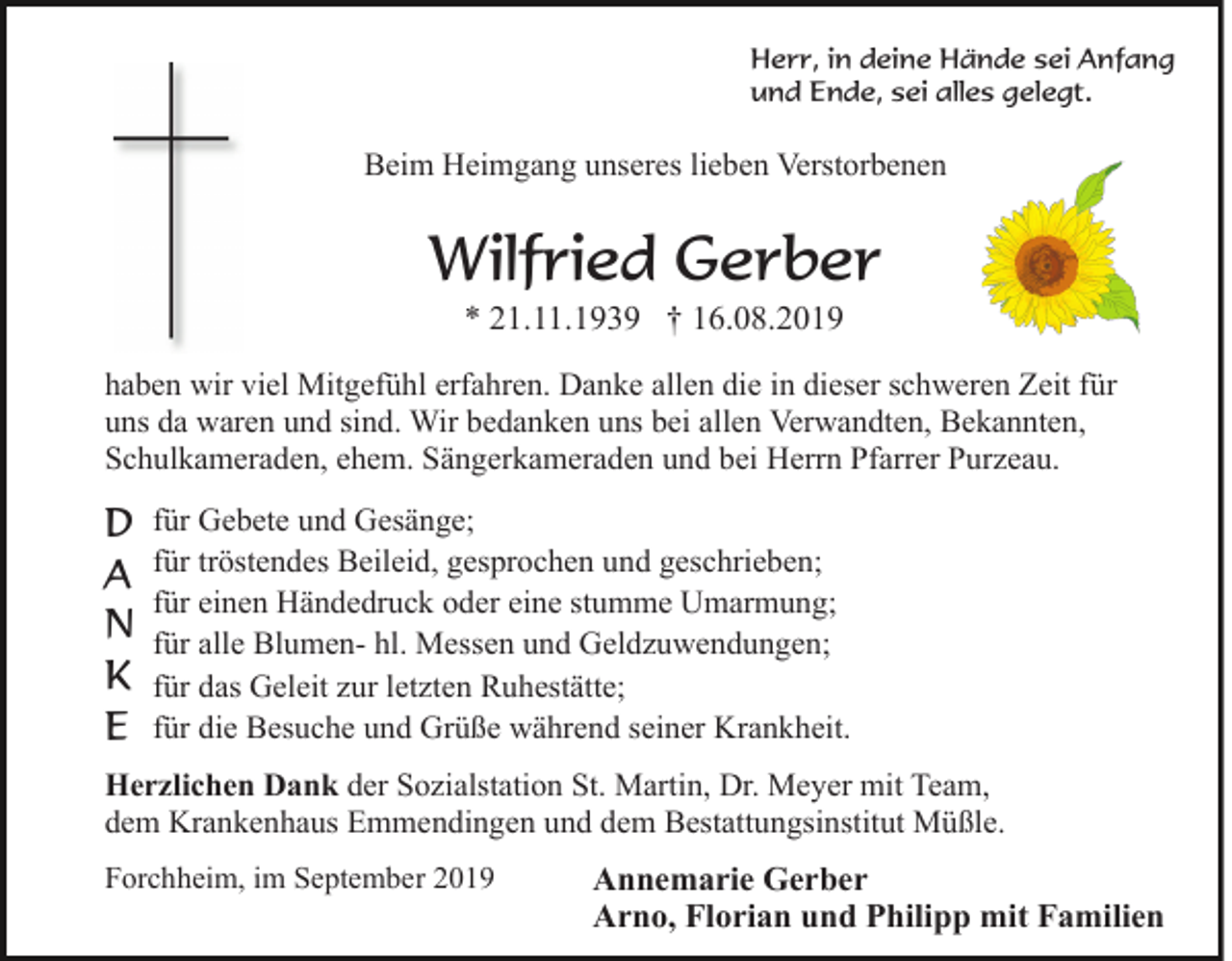 <p>Herr, in deine Hände sei Anfang<br />und Ende, sei alles gelegt.</p><p>Beim Heimgang unseres lieben Verstorbenen</p><p>Wilfried Gerber<br />* 21.11.1939 † 16.08.2019<br />haben wir viel Mitgefühl erfahren. Danke allen die in dieser schweren Zeit für<br />uns da waren und sind. Wir bedanken uns bei allen Verwandten, Bekannten,<br />Schulkameraden, ehem. Sängerkameraden und bei Herrn Pfarrer Purzeau.</p><p>D<br />A<br />N<br />K<br />E</p><p>für Gebete und Gesänge;<br />für tröstendes Beileid, gesprochen und geschrieben;<br />für einen Händedruck oder eine stumme Umarmung;<br />für alle Blumen- hl. Messen und Geldzuwendungen;<br />für das Geleit zur letzten Ruhestätte;<br />für die Besuche und Grüße während seiner Krankheit.</p><p>Herzlichen Dank der Sozialstation St. Martin, Dr. Meyer mit Team,<br />dem Krankenhaus Emmendingen und dem Bestattungsinstitut Müßle.<br />Forchheim, im September 2019</p><p>Annemarie Gerber<br />Arno, Florian und Philipp mit Familien</p>