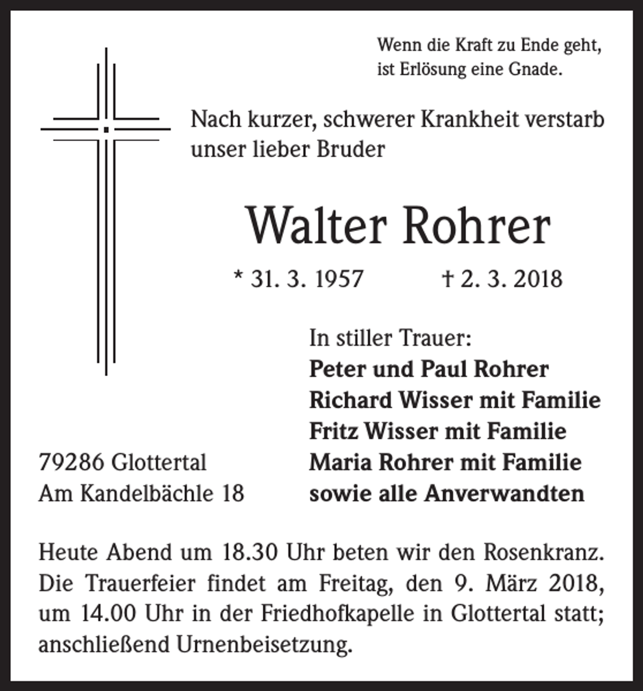 <p>Wenn die Kraft zu Ende geht,<br />ist Erlösung eine Gnade.</p><p>Nach kurzer, schwerer Krankheit verstarb<br />unser lieber Bruder</p><p>Walter Rohrer<br />* 31. 3. 1957 † 2. 3. 2018</p><p>79286 Glottertal<br />Am Kandelbächle 18</p><p>In stiller Trauer:<br />Peter und Paul Rohrer<br />Richard Wisser mit Familie<br />Fritz Wisser mit Familie<br />Maria Rohrer mit Familie<br />sowie alle Anverwandten</p><p>Heute Abend um 18.30 Uhr beten wir den Rosenkranz.<br />Die Trauerfeier findet am Freitag, den 9. März 2018,<br />um 14.00 Uhr in der Friedhofkapelle in Glottertal statt;<br />anschließend Urnenbeisetzung.</p>