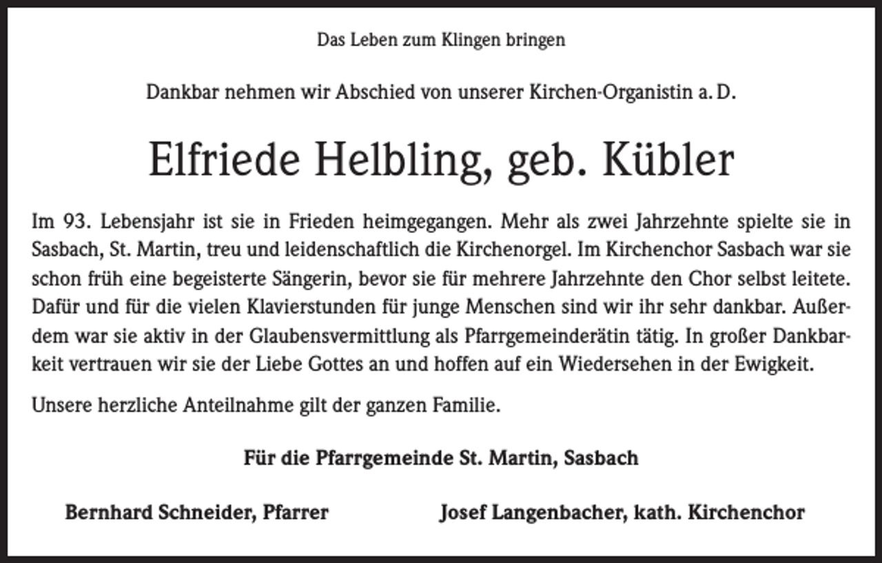 <p>Das Leben zum Klingen bringen</p><p>Dankbar nehmen wir Abschied von unserer Kirchen-Organistin a. D.</p><p>Elfriede Helbling, geb. Kübler<br />Im 93. Lebensjahr ist sie in Frieden heimgegangen. Mehr als zwei Jahrzehnte spielte sie in<br />Sasbach, St. Martin, treu und leidenschaftlich die Kirchenorgel. Im Kirchenchor Sasbach war sie<br />schon früh eine begeisterte Sängerin, bevor sie für mehrere Jahrzehnte den Chor selbst leitete.<br />Dafür und für die vielen Klavierstunden für junge Menschen sind wir ihr sehr dankbar. Außerdem war sie aktiv in der Glaubensvermittlung als Pfarrgemeinderätin tätig. In großer Dankbarkeit vertrauen wir sie der Liebe Gottes an und hoffen auf ein Wiedersehen in der Ewigkeit.<br />Unsere herzliche Anteilnahme gilt der ganzen Familie.<br />Für die Pfarrgemeinde St. Martin, Sasbach</p><p>Bernhard Schneider, Pfarrer</p><p>Josef Langenbacher, kath. Kirchenchor</p>