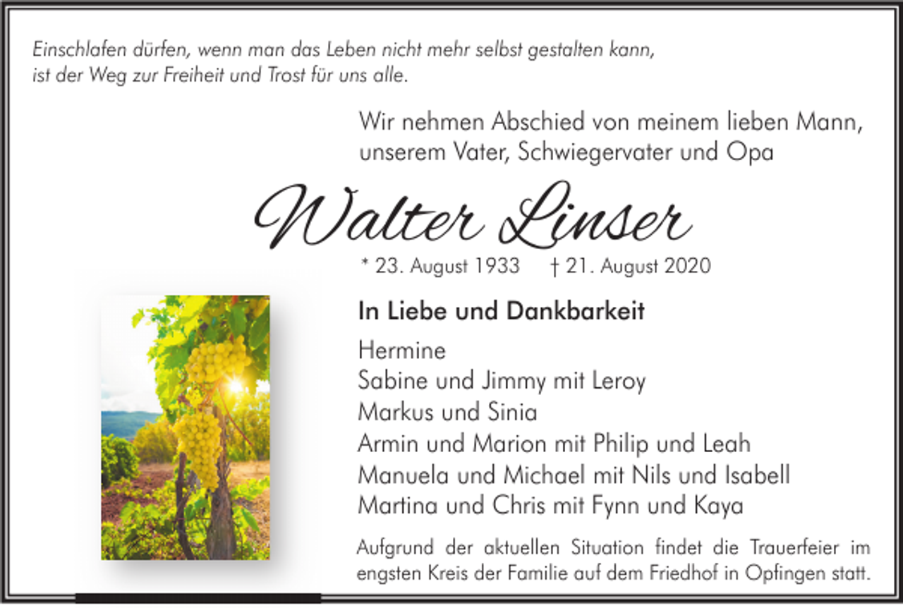 <p>Einschlafen dürfen, wenn man das Leben nicht mehr selbst gestalten kann,<br />ist der Weg zur Freiheit und Trost für uns alle.</p><p>Wir nehmen Abschied von meinem lieben Mann,<br />unserem Vater, Schwiegervater und Opa</p><p>Walter Linser<br />* 23. August 1933</p><p>† 21. August 2020</p><p>In Liebe und Dankbarkeit<br />Hermine<br />Sabine und Jimmy mit Leroy<br />Markus und Sinia<br />Armin und Marion mit Philip und Leah<br />Manuela und Michael mit Nils und Isabell<br />Martina und Chris mit Fynn und Kaya<br />Aufgrund der aktuellen Situation findet die Trauerfeier im<br />engsten Kreis der Familie auf dem Friedhof in Opfingen statt.</p>