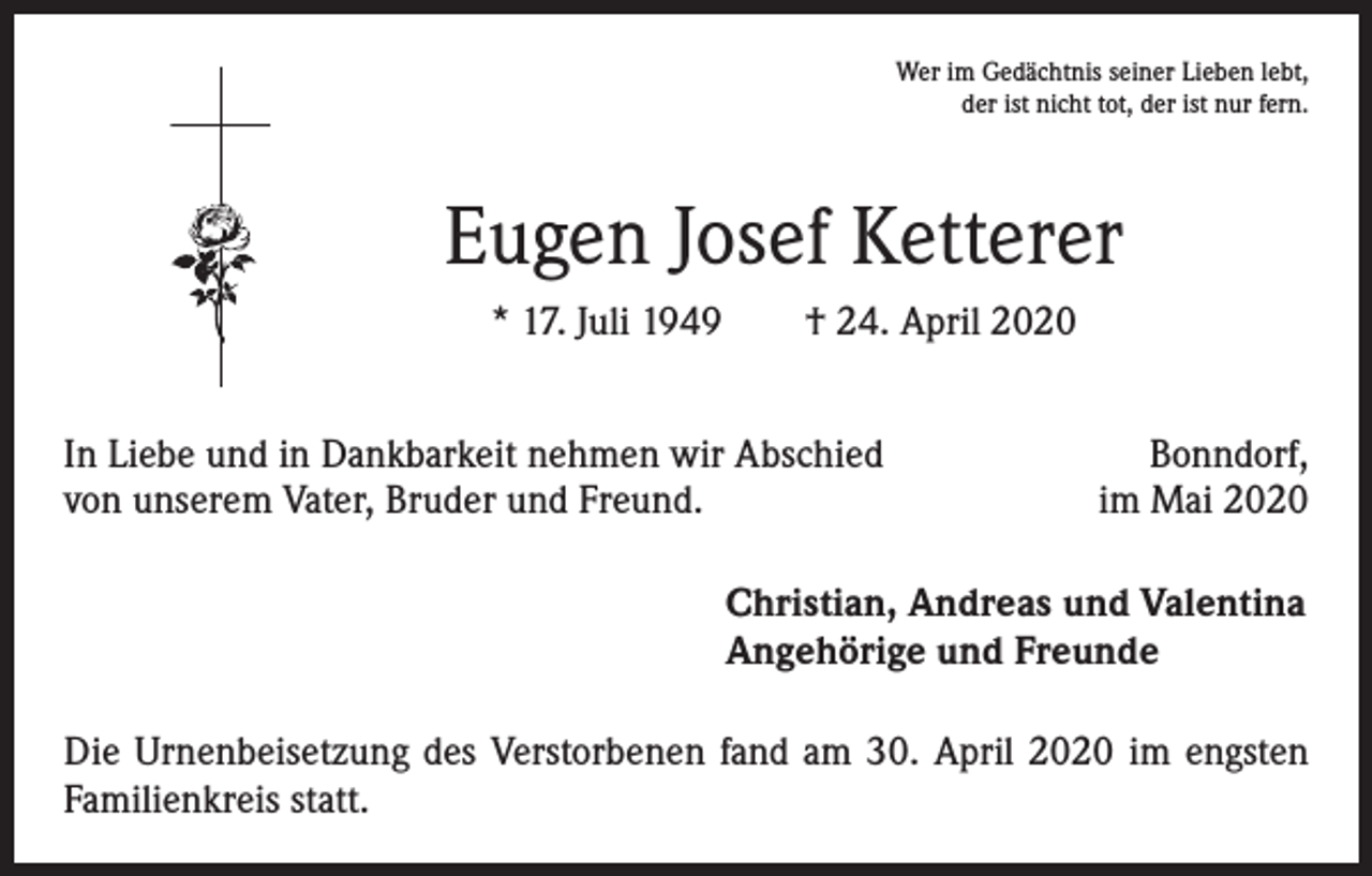 <p>Wer im Gedächtnis seiner Lieben lebt,<br />der ist nicht tot, der ist nur fern.</p><p>Eugen Josef Ketterer<br />* 17. Juli 1949 † 24. April 2020<br />In Liebe und in Dankbarkeit nehmen wir Abschied<br />von unserem Vater, Bruder und Freund.</p><p>Bonndorf,<br />im Mai 2020</p><p>Christian, Andreas und Valentina<br />Angehörige und Freunde<br />Die Urnenbeisetzung des Verstorbenen fand am 30. April 2020 im engsten<br />Familienkreis statt.</p>
