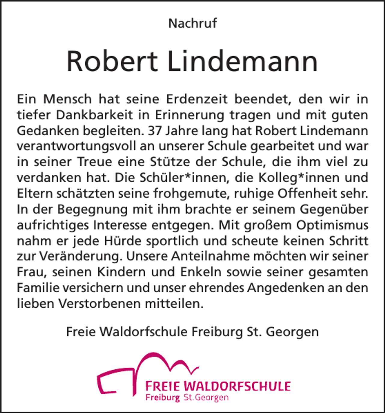 <p>Nachruf</p><p>Robert Lindemann<br />Ein Mensch hat seine Erdenzeit beendet, den wir in<br />tiefer Dankbarkeit in Erinnerung tragen und mit guten<br />Gedanken begleiten. 37 Jahre lang hat Robert Lindemann<br />verantwortungsvoll an unserer Schule gearbeitet und war<br />in seiner Treue eine Stütze der Schule, die ihm viel zu<br />verdanken hat. Die Schüler*innen, die Kolleg*innen und<br />Eltern schätzten seine frohgemute, ruhige Offenheit sehr.<br />In der Begegnung mit ihm brachte er seinem Gegenüber<br />aufrichtiges Interesse entgegen. Mit großem Optimismus<br />nahm er jede Hürde sportlich und scheute keinen Schritt<br />zur Veränderung. Unsere Anteilnahme möchten wir seiner<br />Frau, seinen Kindern und Enkeln sowie seiner gesamten<br />Familie versichern und unser ehrendes Angedenken an den<br />lieben Verstorbenen mitteilen.<br />Freie Waldorfschule Freiburg St. Georgen</p>
