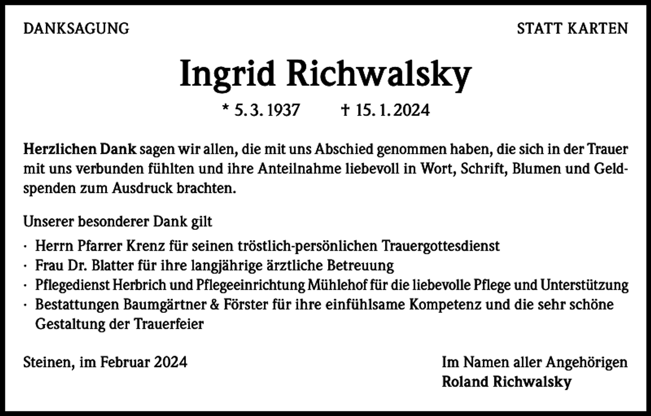 <p>DANKSAGUNG</p><p>STATT KARTEN</p><p>Ingrid Richwalsky<br />* 5. 3. 1937</p><p>† 15. 1. 2024</p><p>Herzlichen Dank sagen wir allen, die mit uns Abschied genommen haben, die sich in der Trauer<br />mit uns verbunden fühlten und ihre Anteilnahme liebevoll in Wort, Schrift, Blumen und Geldspenden zum Ausdruck brachten.<br />Unserer besonderer Dank gilt<br />· Herrn Pfarrer Krenz für seinen tröstlich-persönlichen Trauergottesdienst<br />· Frau Dr. Blatter für ihre langjährige ärztliche Betreuung<br />· Pflegedienst Herbrich und Pflegeeinrichtung Mühlehof für die liebevolle Pflege und Unterstützung<br />· Bestattungen Baumgärtner &amp; Förster für ihre einfühlsame Kompetenz und die sehr schöne<br />Gestaltung der Trauerfeier<br />Steinen, im Februar 2024</p><p>Im Namen aller Angehörigen<br />Roland Richwalsky</p>